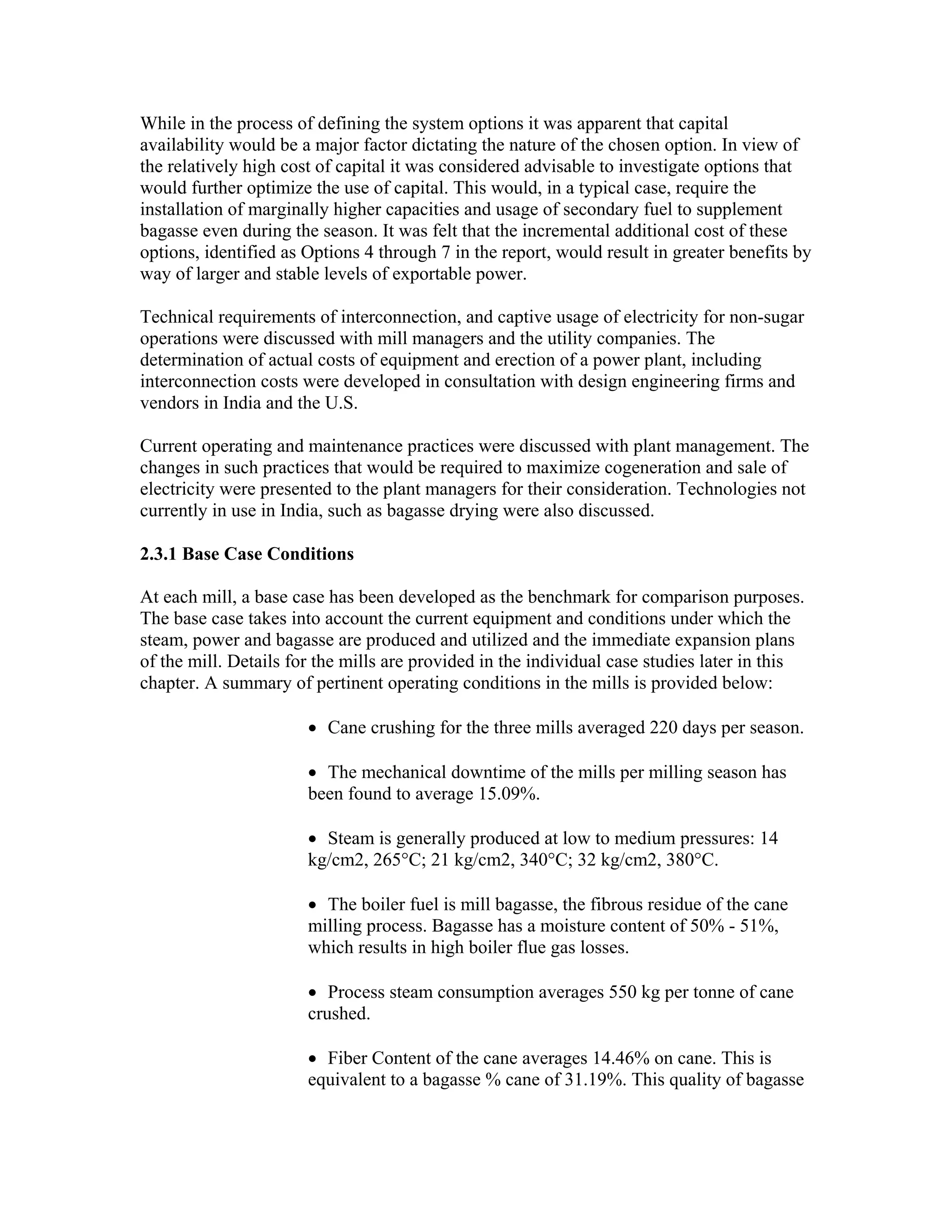 While in the process of defining the system options it was apparent that capital
availability would be a major factor dictating the nature of the chosen option. In view of
the relatively high cost of capital it was considered advisable to investigate options that
would further optimize the use of capital. This would, in a typical case, require the
installation of marginally higher capacities and usage of secondary fuel to supplement
bagasse even during the season. It was felt that the incremental additional cost of these
options, identified as Options 4 through 7 in the report, would result in greater benefits by
way of larger and stable levels of exportable power.

Technical requirements of interconnection, and captive usage of electricity for non-sugar
operations were discussed with mill managers and the utility companies. The
determination of actual costs of equipment and erection of a power plant, including
interconnection costs were developed in consultation with design engineering firms and
vendors in India and the U.S.

Current operating and maintenance practices were discussed with plant management. The
changes in such practices that would be required to maximize cogeneration and sale of
electricity were presented to the plant managers for their consideration. Technologies not
currently in use in India, such as bagasse drying were also discussed.

2.3.1 Base Case Conditions

At each mill, a base case has been developed as the benchmark for comparison purposes.
The base case takes into account the current equipment and conditions under which the
steam, power and bagasse are produced and utilized and the immediate expansion plans
of the mill. Details for the mills are provided in the individual case studies later in this
chapter. A summary of pertinent operating conditions in the mills is provided below:

                       • Cane crushing for the three mills averaged 220 days per season.

                       • The mechanical downtime of the mills per milling season has
                       been found to average 15.09%.

                       • Steam is generally produced at low to medium pressures: 14
                       kg/cm2, 265°C; 21 kg/cm2, 340°C; 32 kg/cm2, 380°C.

                       • The boiler fuel is mill bagasse, the fibrous residue of the cane
                       milling process. Bagasse has a moisture content of 50% - 51%,
                       which results in high boiler flue gas losses.

                       • Process steam consumption averages 550 kg per tonne of cane
                       crushed.

                       • Fiber Content of the cane averages 14.46% on cane. This is
                       equivalent to a bagasse % cane of 31.19%. This quality of bagasse
 