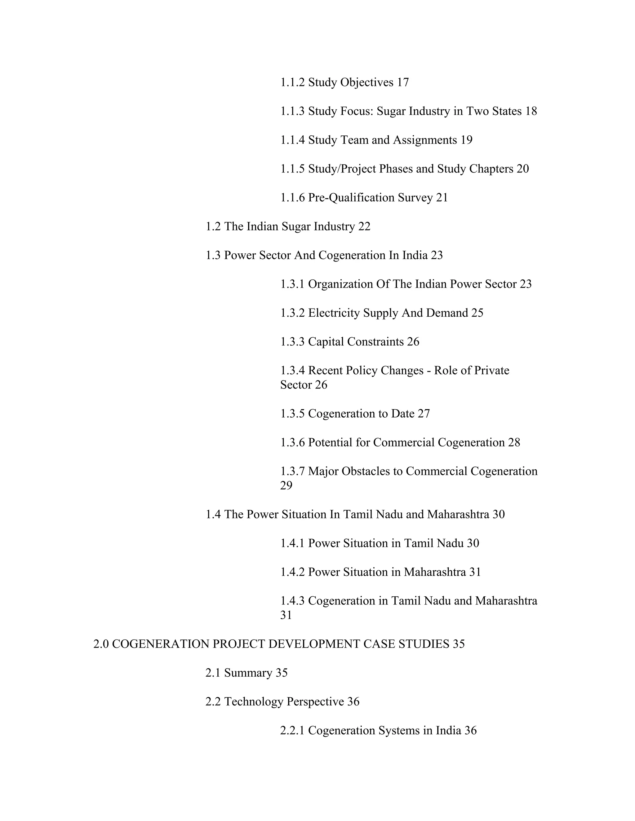 1.1.2 Study Objectives 17

                             1.1.3 Study Focus: Sugar Industry in Two States 18

                             1.1.4 Study Team and Assignments 19

                             1.1.5 Study/Project Phases and Study Chapters 20

                             1.1.6 Pre-Qualification Survey 21

               1.2 The Indian Sugar Industry 22

               1.3 Power Sector And Cogeneration In India 23

                             1.3.1 Organization Of The Indian Power Sector 23

                             1.3.2 Electricity Supply And Demand 25

                             1.3.3 Capital Constraints 26

                             1.3.4 Recent Policy Changes - Role of Private
                             Sector 26

                             1.3.5 Cogeneration to Date 27

                             1.3.6 Potential for Commercial Cogeneration 28

                             1.3.7 Major Obstacles to Commercial Cogeneration
                             29

               1.4 The Power Situation In Tamil Nadu and Maharashtra 30

                             1.4.1 Power Situation in Tamil Nadu 30

                             1.4.2 Power Situation in Maharashtra 31

                             1.4.3 Cogeneration in Tamil Nadu and Maharashtra
                             31

2.0 COGENERATION PROJECT DEVELOPMENT CASE STUDIES 35

               2.1 Summary 35

               2.2 Technology Perspective 36

                             2.2.1 Cogeneration Systems in India 36
 