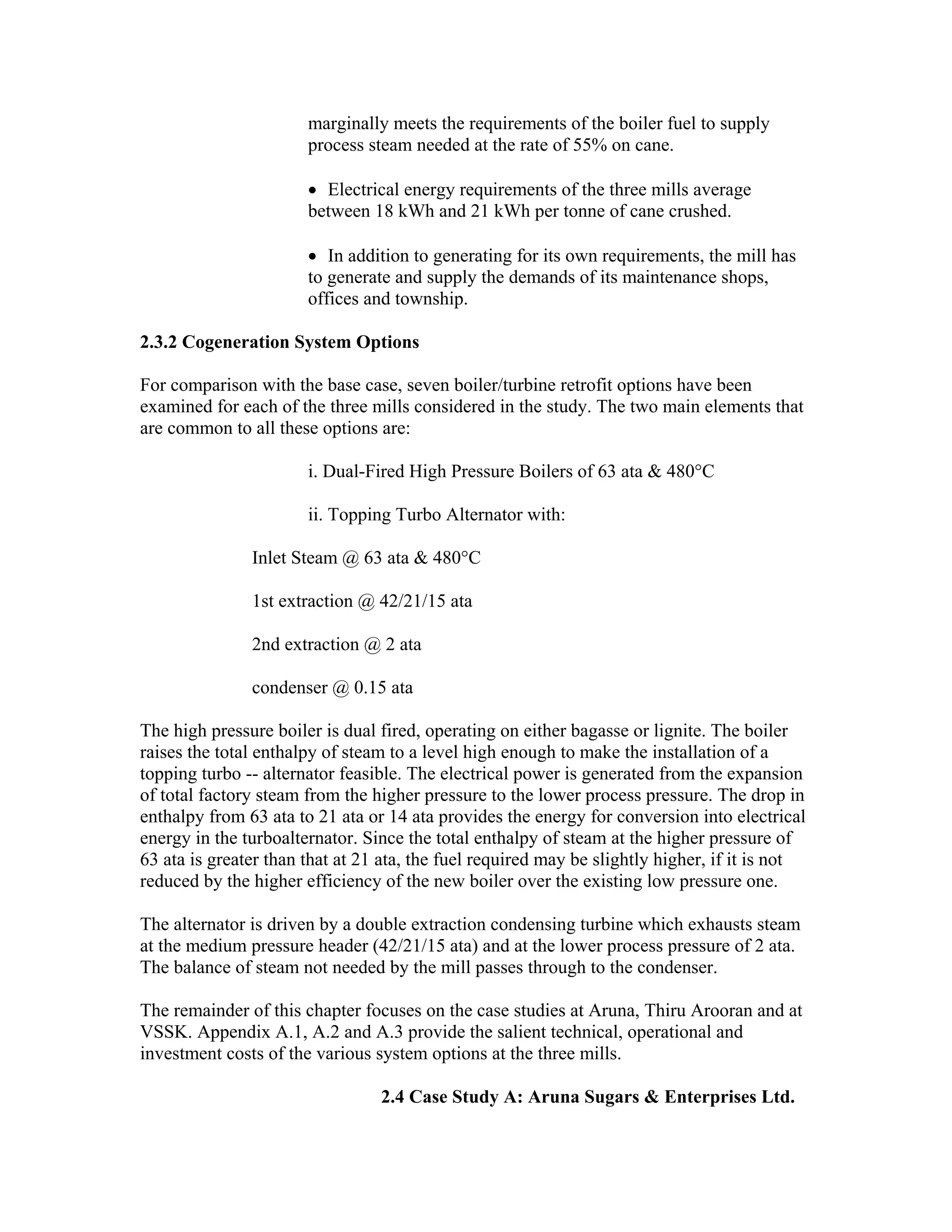 marginally meets the requirements of the boiler fuel to supply
                       process steam needed at the rate of 55% on cane.

                       • Electrical energy requirements of the three mills average
                       between 18 kWh and 21 kWh per tonne of cane crushed.

                       • In addition to generating for its own requirements, the mill has
                       to generate and supply the demands of its maintenance shops,
                       offices and township.

2.3.2 Cogeneration System Options

For comparison with the base case, seven boiler/turbine retrofit options have been
examined for each of the three mills considered in the study. The two main elements that
are common to all these options are:

                       i. Dual-Fired High Pressure Boilers of 63 ata & 480°C

                       ii. Topping Turbo Alternator with:

               Inlet Steam @ 63 ata & 480°C

               1st extraction @ 42/21/15 ata

               2nd extraction @ 2 ata

               condenser @ 0.15 ata

The high pressure boiler is dual fired, operating on either bagasse or lignite. The boiler
raises the total enthalpy of steam to a level high enough to make the installation of a
topping turbo -- alternator feasible. The electrical power is generated from the expansion
of total factory steam from the higher pressure to the lower process pressure. The drop in
enthalpy from 63 ata to 21 ata or 14 ata provides the energy for conversion into electrical
energy in the turboalternator. Since the total enthalpy of steam at the higher pressure of
63 ata is greater than that at 21 ata, the fuel required may be slightly higher, if it is not
reduced by the higher efficiency of the new boiler over the existing low pressure one.

The alternator is driven by a double extraction condensing turbine which exhausts steam
at the medium pressure header (42/21/15 ata) and at the lower process pressure of 2 ata.
The balance of steam not needed by the mill passes through to the condenser.

The remainder of this chapter focuses on the case studies at Aruna, Thiru Arooran and at
VSSK. Appendix A.1, A.2 and A.3 provide the salient technical, operational and
investment costs of the various system options at the three mills.

                                 2.4 Case Study A: Aruna Sugars & Enterprises Ltd.
 