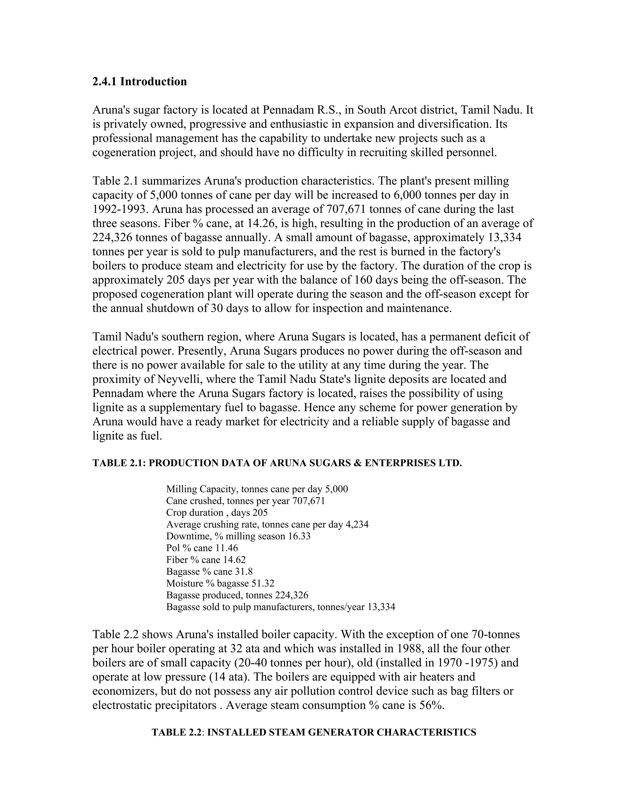 2.4.1 Introduction

Aruna's sugar factory is located at Pennadam R.S., in South Arcot district, Tamil Nadu. It
is privately owned, progressive and enthusiastic in expansion and diversification. Its
professional management has the capability to undertake new projects such as a
cogeneration project, and should have no difficulty in recruiting skilled personnel.

Table 2.1 summarizes Aruna's production characteristics. The plant's present milling
capacity of 5,000 tonnes of cane per day will be increased to 6,000 tonnes per day in
1992-1993. Aruna has processed an average of 707,671 tonnes of cane during the last
three seasons. Fiber % cane, at 14.26, is high, resulting in the production of an average of
224,326 tonnes of bagasse annually. A small amount of bagasse, approximately 13,334
tonnes per year is sold to pulp manufacturers, and the rest is burned in the factory's
boilers to produce steam and electricity for use by the factory. The duration of the crop is
approximately 205 days per year with the balance of 160 days being the off-season. The
proposed cogeneration plant will operate during the season and the off-season except for
the annual shutdown of 30 days to allow for inspection and maintenance.

Tamil Nadu's southern region, where Aruna Sugars is located, has a permanent deficit of
electrical power. Presently, Aruna Sugars produces no power during the off-season and
there is no power available for sale to the utility at any time during the year. The
proximity of Neyvelli, where the Tamil Nadu State's lignite deposits are located and
Pennadam where the Aruna Sugars factory is located, raises the possibility of using
lignite as a supplementary fuel to bagasse. Hence any scheme for power generation by
Aruna would have a ready market for electricity and a reliable supply of bagasse and
lignite as fuel.

TABLE 2.1: PRODUCTION DATA OF ARUNA SUGARS & ENTERPRISES LTD.

               Milling Capacity, tonnes cane per day 5,000
               Cane crushed, tonnes per year 707,671
               Crop duration , days 205
               Average crushing rate, tonnes cane per day 4,234
               Downtime, % milling season 16.33
               Pol % cane 11.46
               Fiber % cane 14.62
               Bagasse % cane 31.8
               Moisture % bagasse 51.32
               Bagasse produced, tonnes 224,326
               Bagasse sold to pulp manufacturers, tonnes/year 13,334

Table 2.2 shows Aruna's installed boiler capacity. With the exception of one 70-tonnes
per hour boiler operating at 32 ata and which was installed in 1988, all the four other
boilers are of small capacity (20-40 tonnes per hour), old (installed in 1970 -1975) and
operate at low pressure (14 ata). The boilers are equipped with air heaters and
economizers, but do not possess any air pollution control device such as bag filters or
electrostatic precipitators . Average steam consumption % cane is 56%.

            TABLE 2.2: INSTALLED STEAM GENERATOR CHARACTERISTICS
 