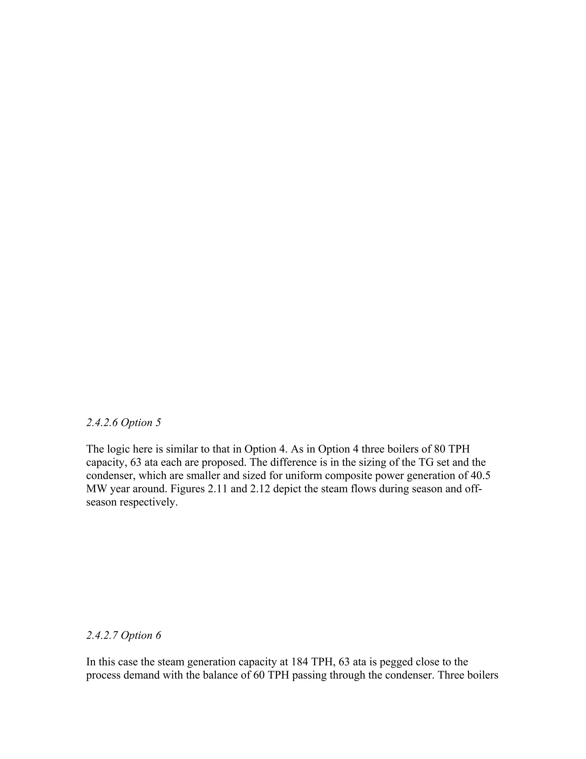 2.4.2.6 Option 5

The logic here is similar to that in Option 4. As in Option 4 three boilers of 80 TPH
capacity, 63 ata each are proposed. The difference is in the sizing of the TG set and the
condenser, which are smaller and sized for uniform composite power generation of 40.5
MW year around. Figures 2.11 and 2.12 depict the steam flows during season and off-
season respectively.




2.4.2.7 Option 6

In this case the steam generation capacity at 184 TPH, 63 ata is pegged close to the
process demand with the balance of 60 TPH passing through the condenser. Three boilers
 
