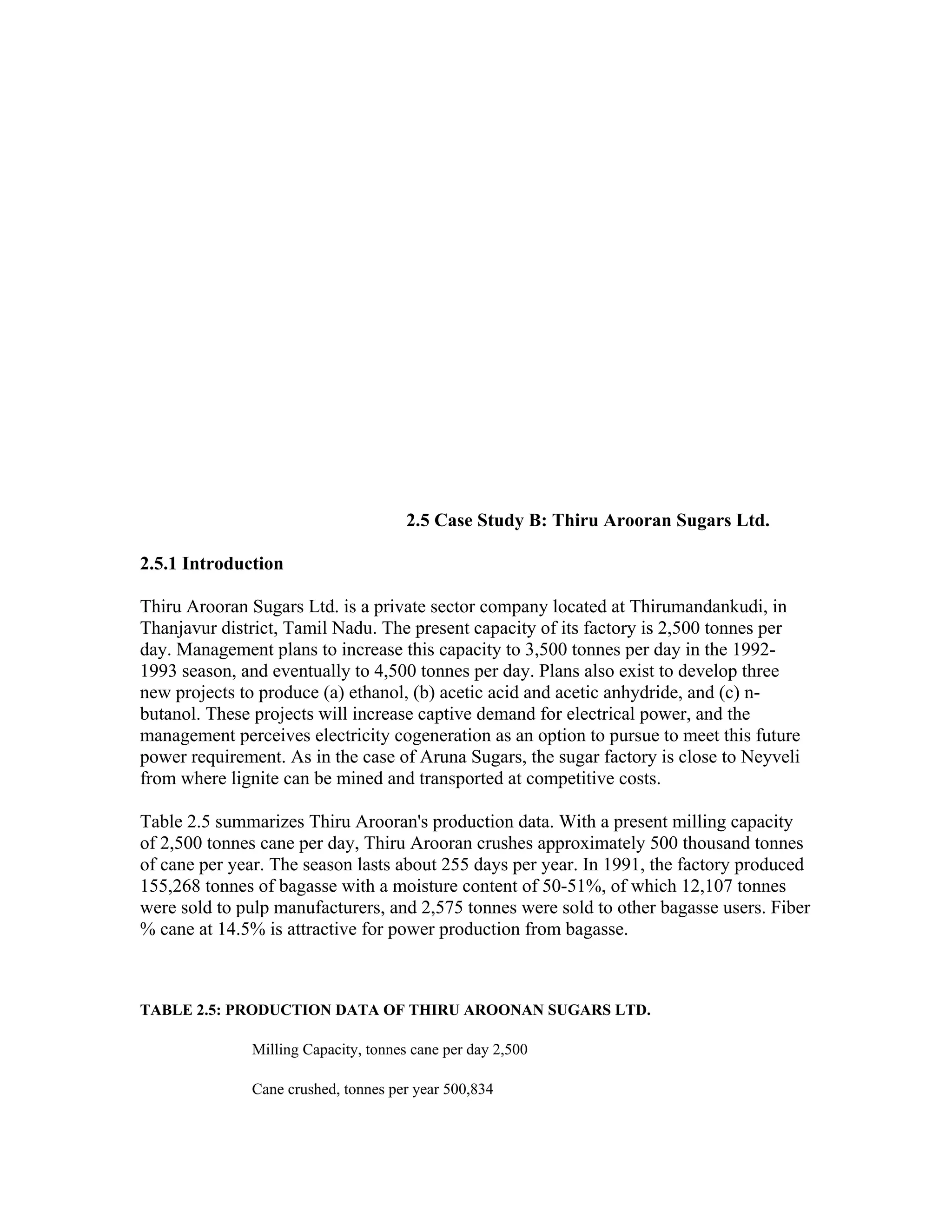 2.5 Case Study B: Thiru Arooran Sugars Ltd.

2.5.1 Introduction

Thiru Arooran Sugars Ltd. is a private sector company located at Thirumandankudi, in
Thanjavur district, Tamil Nadu. The present capacity of its factory is 2,500 tonnes per
day. Management plans to increase this capacity to 3,500 tonnes per day in the 1992-
1993 season, and eventually to 4,500 tonnes per day. Plans also exist to develop three
new projects to produce (a) ethanol, (b) acetic acid and acetic anhydride, and (c) n-
butanol. These projects will increase captive demand for electrical power, and the
management perceives electricity cogeneration as an option to pursue to meet this future
power requirement. As in the case of Aruna Sugars, the sugar factory is close to Neyveli
from where lignite can be mined and transported at competitive costs.

Table 2.5 summarizes Thiru Arooran's production data. With a present milling capacity
of 2,500 tonnes cane per day, Thiru Arooran crushes approximately 500 thousand tonnes
of cane per year. The season lasts about 255 days per year. In 1991, the factory produced
155,268 tonnes of bagasse with a moisture content of 50-51%, of which 12,107 tonnes
were sold to pulp manufacturers, and 2,575 tonnes were sold to other bagasse users. Fiber
% cane at 14.5% is attractive for power production from bagasse.



TABLE 2.5: PRODUCTION DATA OF THIRU AROONAN SUGARS LTD.

              Milling Capacity, tonnes cane per day 2,500

              Cane crushed, tonnes per year 500,834
 