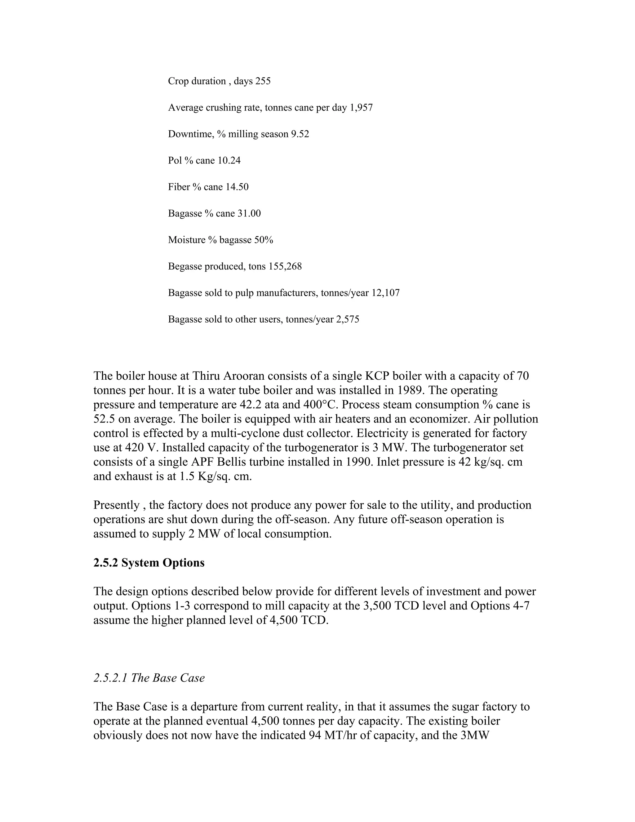 Crop duration , days 255

               Average crushing rate, tonnes cane per day 1,957

               Downtime, % milling season 9.52

               Pol % cane 10.24

               Fiber % cane 14.50

               Bagasse % cane 31.00

               Moisture % bagasse 50%

               Begasse produced, tons 155,268

               Bagasse sold to pulp manufacturers, tonnes/year 12,107

               Bagasse sold to other users, tonnes/year 2,575




The boiler house at Thiru Arooran consists of a single KCP boiler with a capacity of 70
tonnes per hour. It is a water tube boiler and was installed in 1989. The operating
pressure and temperature are 42.2 ata and 400°C. Process steam consumption % cane is
52.5 on average. The boiler is equipped with air heaters and an economizer. Air pollution
control is effected by a multi-cyclone dust collector. Electricity is generated for factory
use at 420 V. Installed capacity of the turbogenerator is 3 MW. The turbogenerator set
consists of a single APF Bellis turbine installed in 1990. Inlet pressure is 42 kg/sq. cm
and exhaust is at 1.5 Kg/sq. cm.

Presently , the factory does not produce any power for sale to the utility, and production
operations are shut down during the off-season. Any future off-season operation is
assumed to supply 2 MW of local consumption.

2.5.2 System Options

The design options described below provide for different levels of investment and power
output. Options 1-3 correspond to mill capacity at the 3,500 TCD level and Options 4-7
assume the higher planned level of 4,500 TCD.



2.5.2.1 The Base Case

The Base Case is a departure from current reality, in that it assumes the sugar factory to
operate at the planned eventual 4,500 tonnes per day capacity. The existing boiler
obviously does not now have the indicated 94 MT/hr of capacity, and the 3MW
 