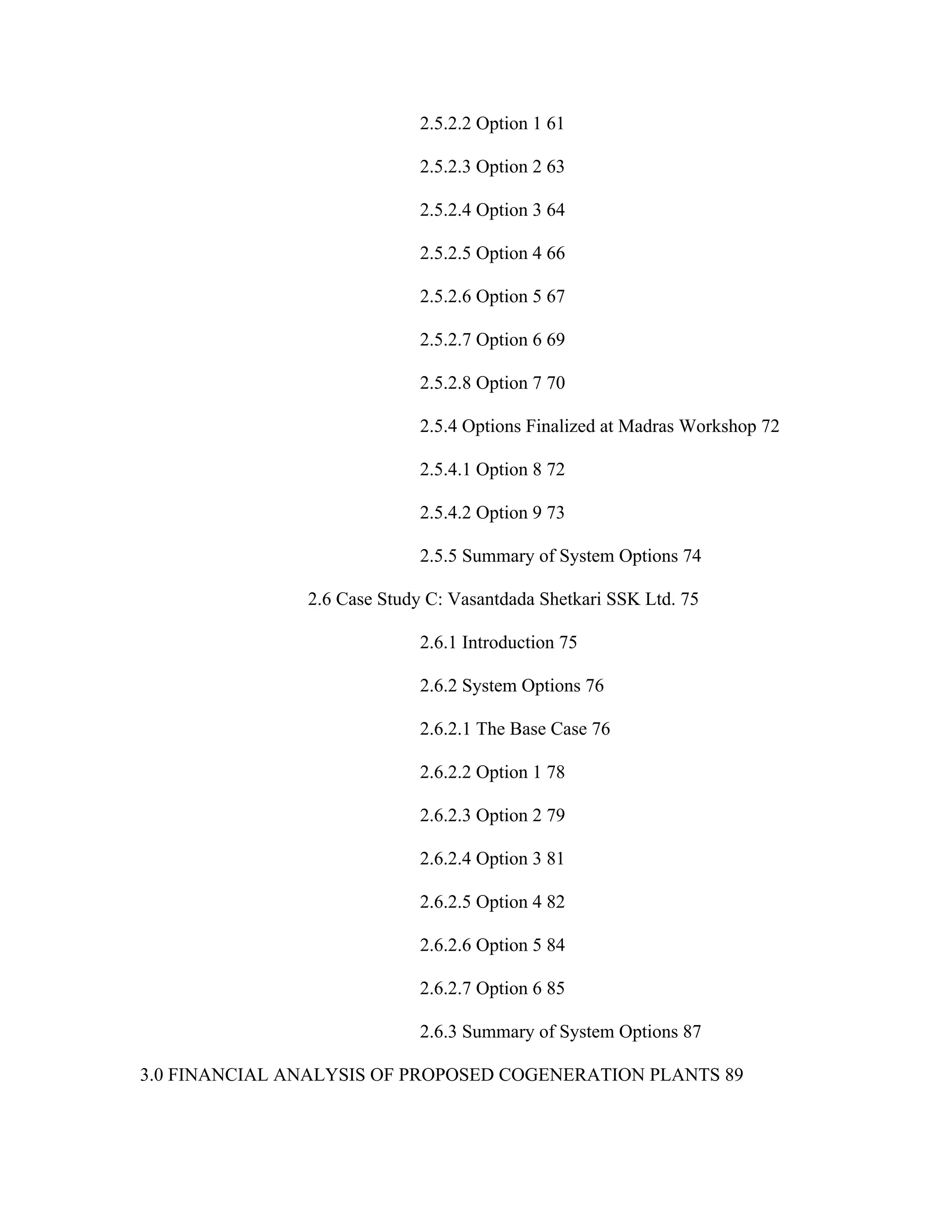 2.5.2.2 Option 1 61

                             2.5.2.3 Option 2 63

                             2.5.2.4 Option 3 64

                             2.5.2.5 Option 4 66

                             2.5.2.6 Option 5 67

                             2.5.2.7 Option 6 69

                             2.5.2.8 Option 7 70

                             2.5.4 Options Finalized at Madras Workshop 72

                             2.5.4.1 Option 8 72

                             2.5.4.2 Option 9 73

                             2.5.5 Summary of System Options 74

               2.6 Case Study C: Vasantdada Shetkari SSK Ltd. 75

                             2.6.1 Introduction 75

                             2.6.2 System Options 76

                             2.6.2.1 The Base Case 76

                             2.6.2.2 Option 1 78

                             2.6.2.3 Option 2 79

                             2.6.2.4 Option 3 81

                             2.6.2.5 Option 4 82

                             2.6.2.6 Option 5 84

                             2.6.2.7 Option 6 85

                             2.6.3 Summary of System Options 87

3.0 FINANCIAL ANALYSIS OF PROPOSED COGENERATION PLANTS 89
 
