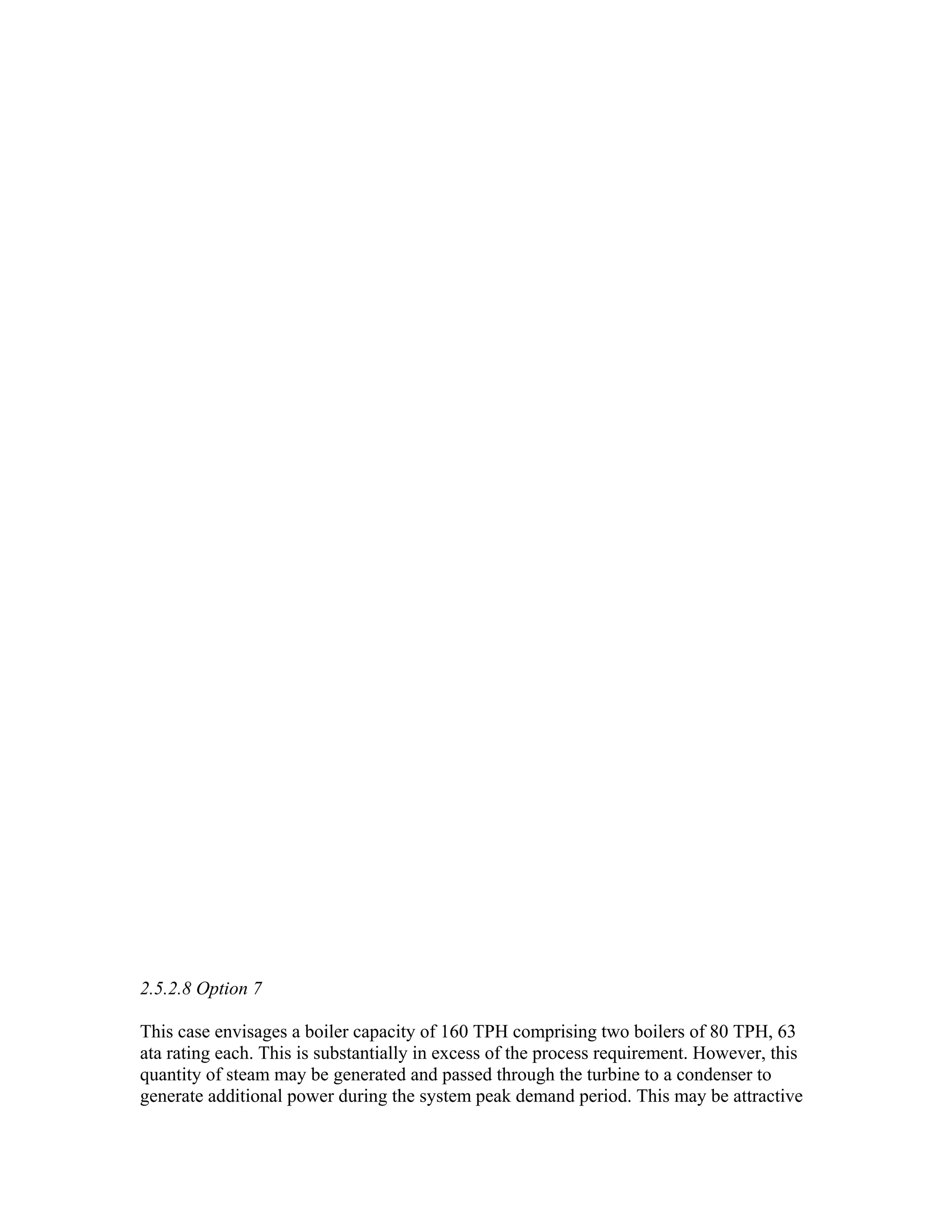 2.5.2.8 Option 7

This case envisages a boiler capacity of 160 TPH comprising two boilers of 80 TPH, 63
ata rating each. This is substantially in excess of the process requirement. However, this
quantity of steam may be generated and passed through the turbine to a condenser to
generate additional power during the system peak demand period. This may be attractive
 