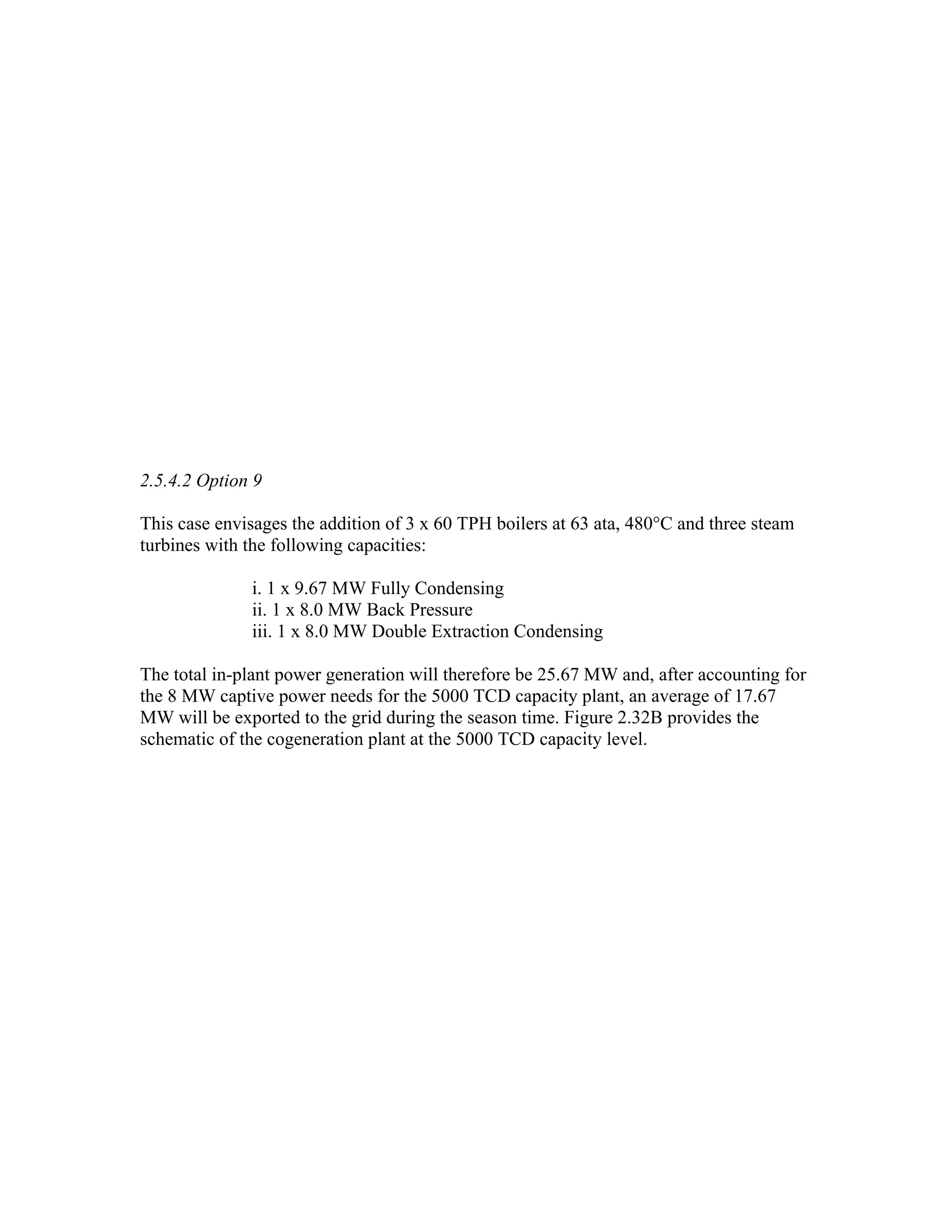 2.5.4.2 Option 9

This case envisages the addition of 3 x 60 TPH boilers at 63 ata, 480°C and three steam
turbines with the following capacities:

              i. 1 x 9.67 MW Fully Condensing
              ii. 1 x 8.0 MW Back Pressure
              iii. 1 x 8.0 MW Double Extraction Condensing

The total in-plant power generation will therefore be 25.67 MW and, after accounting for
the 8 MW captive power needs for the 5000 TCD capacity plant, an average of 17.67
MW will be exported to the grid during the season time. Figure 2.32B provides the
schematic of the cogeneration plant at the 5000 TCD capacity level.
 