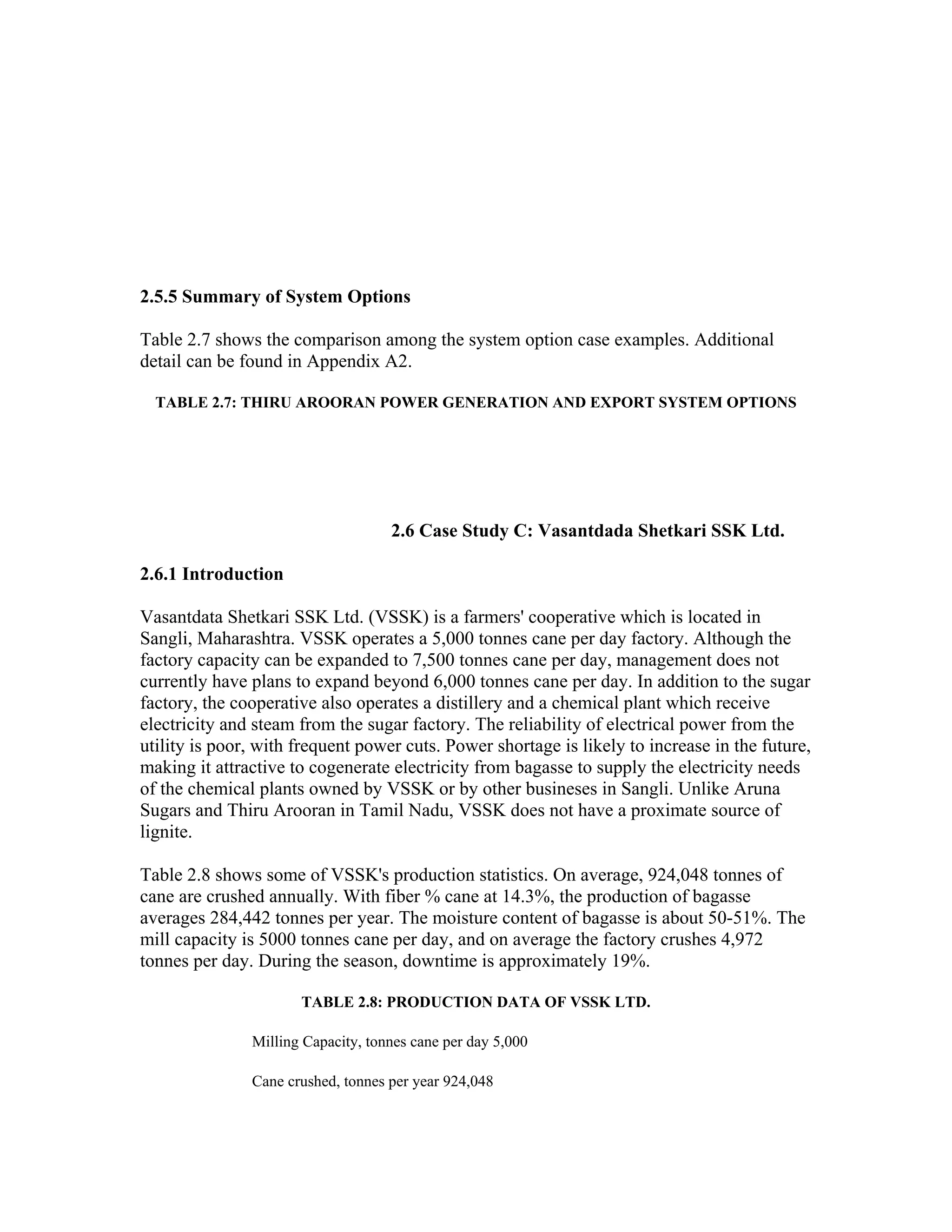 2.5.5 Summary of System Options

Table 2.7 shows the comparison among the system option case examples. Additional
detail can be found in Appendix A2.

  TABLE 2.7: THIRU AROORAN POWER GENERATION AND EXPORT SYSTEM OPTIONS




                                    2.6 Case Study C: Vasantdada Shetkari SSK Ltd.

2.6.1 Introduction

Vasantdata Shetkari SSK Ltd. (VSSK) is a farmers' cooperative which is located in
Sangli, Maharashtra. VSSK operates a 5,000 tonnes cane per day factory. Although the
factory capacity can be expanded to 7,500 tonnes cane per day, management does not
currently have plans to expand beyond 6,000 tonnes cane per day. In addition to the sugar
factory, the cooperative also operates a distillery and a chemical plant which receive
electricity and steam from the sugar factory. The reliability of electrical power from the
utility is poor, with frequent power cuts. Power shortage is likely to increase in the future,
making it attractive to cogenerate electricity from bagasse to supply the electricity needs
of the chemical plants owned by VSSK or by other busineses in Sangli. Unlike Aruna
Sugars and Thiru Arooran in Tamil Nadu, VSSK does not have a proximate source of
lignite.

Table 2.8 shows some of VSSK's production statistics. On average, 924,048 tonnes of
cane are crushed annually. With fiber % cane at 14.3%, the production of bagasse
averages 284,442 tonnes per year. The moisture content of bagasse is about 50-51%. The
mill capacity is 5000 tonnes cane per day, and on average the factory crushes 4,972
tonnes per day. During the season, downtime is approximately 19%.

                      TABLE 2.8: PRODUCTION DATA OF VSSK LTD.

               Milling Capacity, tonnes cane per day 5,000

               Cane crushed, tonnes per year 924,048
 