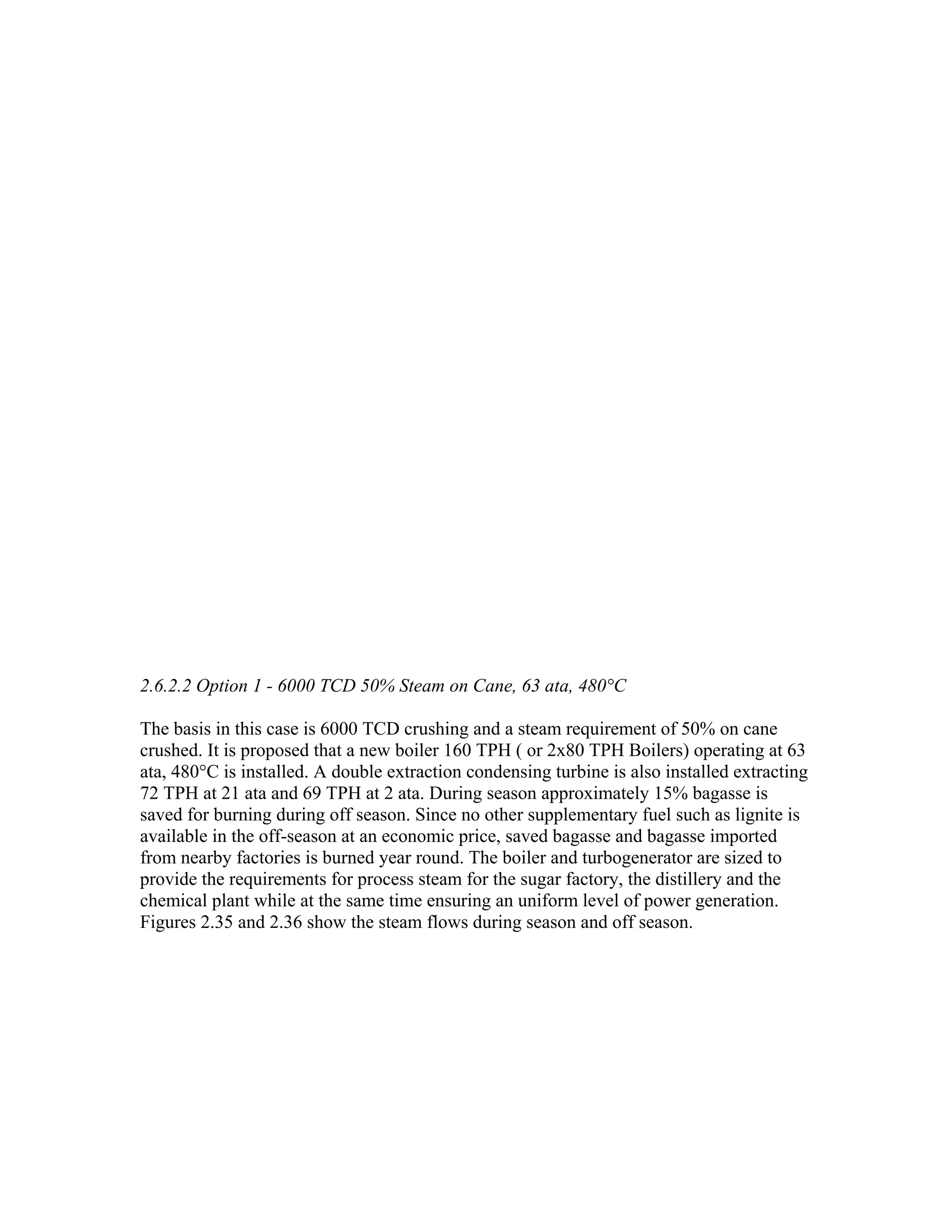 2.6.2.2 Option 1 - 6000 TCD 50% Steam on Cane, 63 ata, 480°C

The basis in this case is 6000 TCD crushing and a steam requirement of 50% on cane
crushed. It is proposed that a new boiler 160 TPH ( or 2x80 TPH Boilers) operating at 63
ata, 480°C is installed. A double extraction condensing turbine is also installed extracting
72 TPH at 21 ata and 69 TPH at 2 ata. During season approximately 15% bagasse is
saved for burning during off season. Since no other supplementary fuel such as lignite is
available in the off-season at an economic price, saved bagasse and bagasse imported
from nearby factories is burned year round. The boiler and turbogenerator are sized to
provide the requirements for process steam for the sugar factory, the distillery and the
chemical plant while at the same time ensuring an uniform level of power generation.
Figures 2.35 and 2.36 show the steam flows during season and off season.
 