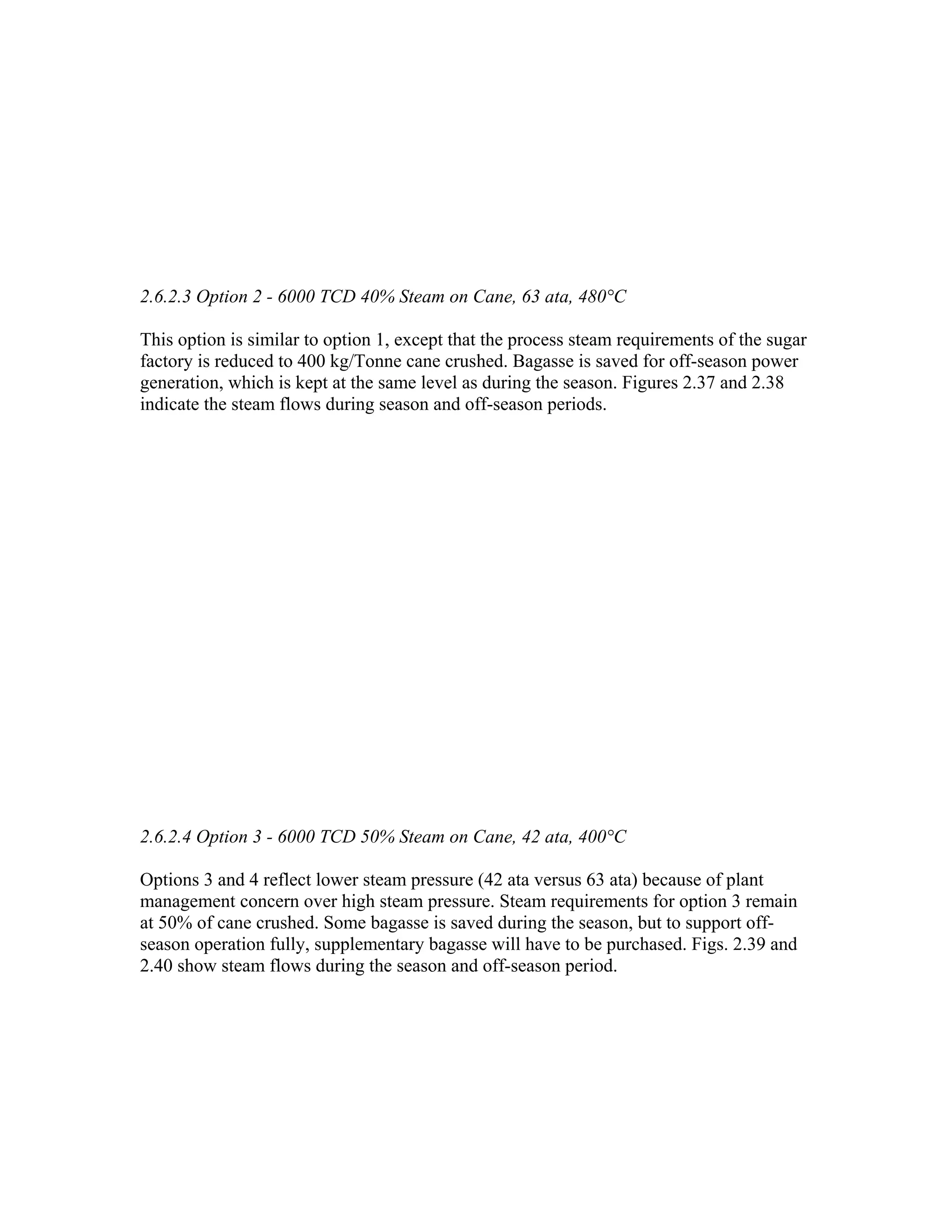 2.6.2.3 Option 2 - 6000 TCD 40% Steam on Cane, 63 ata, 480°C

This option is similar to option 1, except that the process steam requirements of the sugar
factory is reduced to 400 kg/Tonne cane crushed. Bagasse is saved for off-season power
generation, which is kept at the same level as during the season. Figures 2.37 and 2.38
indicate the steam flows during season and off-season periods.




2.6.2.4 Option 3 - 6000 TCD 50% Steam on Cane, 42 ata, 400°C

Options 3 and 4 reflect lower steam pressure (42 ata versus 63 ata) because of plant
management concern over high steam pressure. Steam requirements for option 3 remain
at 50% of cane crushed. Some bagasse is saved during the season, but to support off-
season operation fully, supplementary bagasse will have to be purchased. Figs. 2.39 and
2.40 show steam flows during the season and off-season period.
 