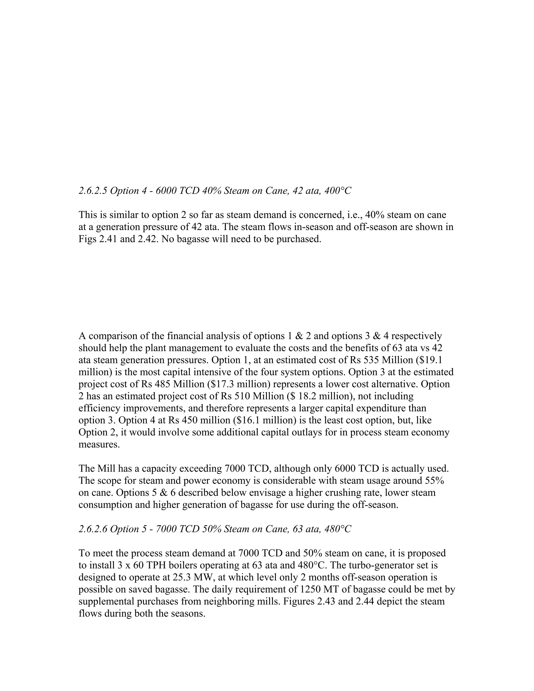 2.6.2.5 Option 4 - 6000 TCD 40% Steam on Cane, 42 ata, 400°C

This is similar to option 2 so far as steam demand is concerned, i.e., 40% steam on cane
at a generation pressure of 42 ata. The steam flows in-season and off-season are shown in
Figs 2.41 and 2.42. No bagasse will need to be purchased.




A comparison of the financial analysis of options 1 & 2 and options 3 & 4 respectively
should help the plant management to evaluate the costs and the benefits of 63 ata vs 42
ata steam generation pressures. Option 1, at an estimated cost of Rs 535 Million ($19.1
million) is the most capital intensive of the four system options. Option 3 at the estimated
project cost of Rs 485 Million ($17.3 million) represents a lower cost alternative. Option
2 has an estimated project cost of Rs 510 Million ($ 18.2 million), not including
efficiency improvements, and therefore represents a larger capital expenditure than
option 3. Option 4 at Rs 450 million ($16.1 million) is the least cost option, but, like
Option 2, it would involve some additional capital outlays for in process steam economy
measures.

The Mill has a capacity exceeding 7000 TCD, although only 6000 TCD is actually used.
The scope for steam and power economy is considerable with steam usage around 55%
on cane. Options 5 & 6 described below envisage a higher crushing rate, lower steam
consumption and higher generation of bagasse for use during the off-season.

2.6.2.6 Option 5 - 7000 TCD 50% Steam on Cane, 63 ata, 480°C

To meet the process steam demand at 7000 TCD and 50% steam on cane, it is proposed
to install 3 x 60 TPH boilers operating at 63 ata and 480°C. The turbo-generator set is
designed to operate at 25.3 MW, at which level only 2 months off-season operation is
possible on saved bagasse. The daily requirement of 1250 MT of bagasse could be met by
supplemental purchases from neighboring mills. Figures 2.43 and 2.44 depict the steam
flows during both the seasons.
 