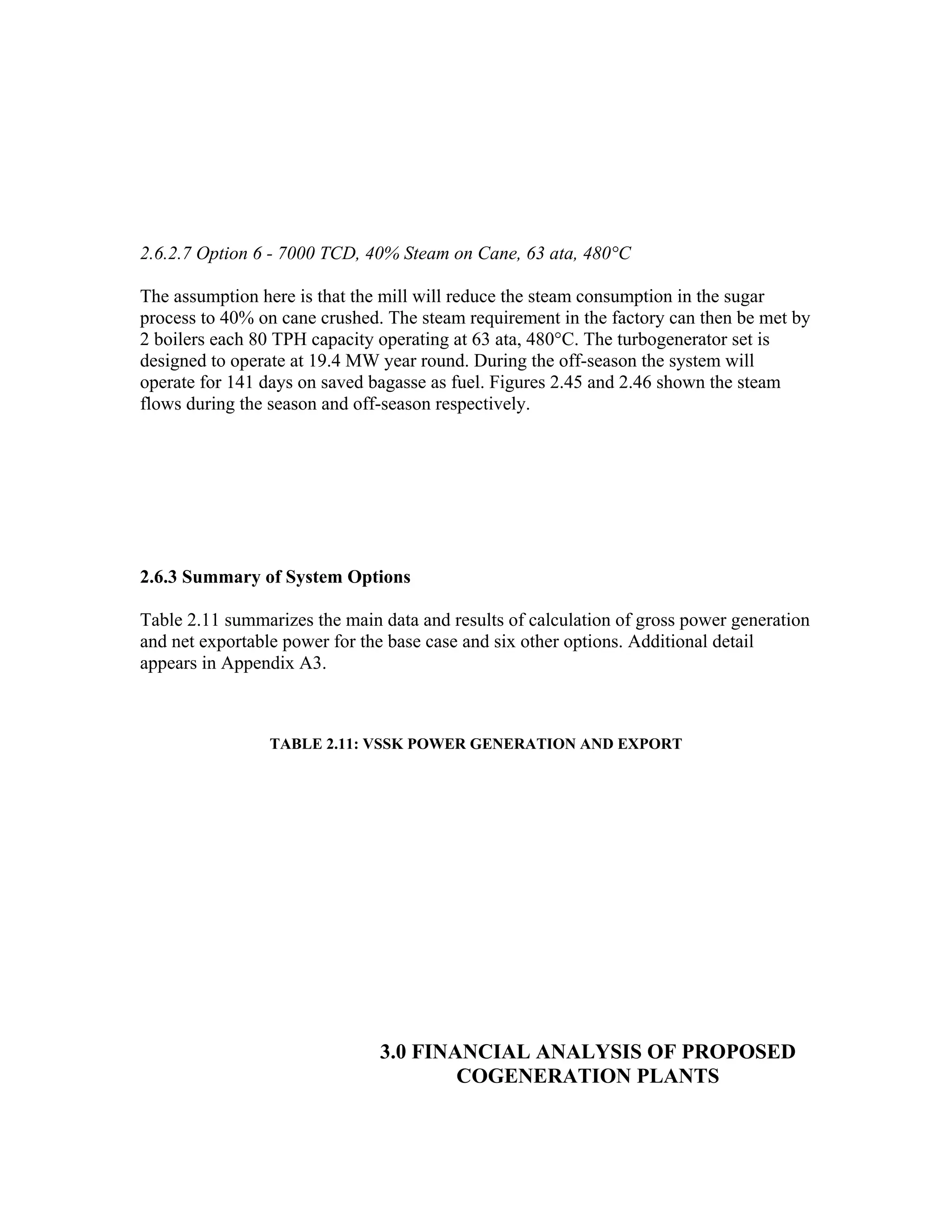 2.6.2.7 Option 6 - 7000 TCD, 40% Steam on Cane, 63 ata, 480°C

The assumption here is that the mill will reduce the steam consumption in the sugar
process to 40% on cane crushed. The steam requirement in the factory can then be met by
2 boilers each 80 TPH capacity operating at 63 ata, 480°C. The turbogenerator set is
designed to operate at 19.4 MW year round. During the off-season the system will
operate for 141 days on saved bagasse as fuel. Figures 2.45 and 2.46 shown the steam
flows during the season and off-season respectively.




2.6.3 Summary of System Options

Table 2.11 summarizes the main data and results of calculation of gross power generation
and net exportable power for the base case and six other options. Additional detail
appears in Appendix A3.



                 TABLE 2.11: VSSK POWER GENERATION AND EXPORT




                               3.0 FINANCIAL ANALYSIS OF PROPOSED
                                       COGENERATION PLANTS
 