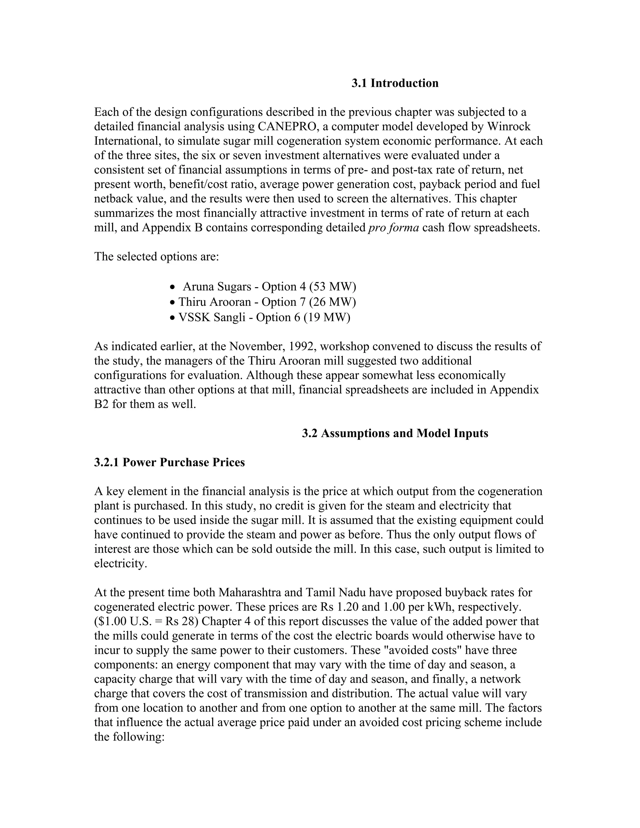 3.1 Introduction

Each of the design configurations described in the previous chapter was subjected to a
detailed financial analysis using CANEPRO, a computer model developed by Winrock
International, to simulate sugar mill cogeneration system economic performance. At each
of the three sites, the six or seven investment alternatives were evaluated under a
consistent set of financial assumptions in terms of pre- and post-tax rate of return, net
present worth, benefit/cost ratio, average power generation cost, payback period and fuel
netback value, and the results were then used to screen the alternatives. This chapter
summarizes the most financially attractive investment in terms of rate of return at each
mill, and Appendix B contains corresponding detailed pro forma cash flow spreadsheets.

The selected options are:

               • Aruna Sugars - Option 4 (53 MW)
               • Thiru Arooran - Option 7 (26 MW)
               • VSSK Sangli - Option 6 (19 MW)

As indicated earlier, at the November, 1992, workshop convened to discuss the results of
the study, the managers of the Thiru Arooran mill suggested two additional
configurations for evaluation. Although these appear somewhat less economically
attractive than other options at that mill, financial spreadsheets are included in Appendix
B2 for them as well.

                                           3.2 Assumptions and Model Inputs

3.2.1 Power Purchase Prices

A key element in the financial analysis is the price at which output from the cogeneration
plant is purchased. In this study, no credit is given for the steam and electricity that
continues to be used inside the sugar mill. It is assumed that the existing equipment could
have continued to provide the steam and power as before. Thus the only output flows of
interest are those which can be sold outside the mill. In this case, such output is limited to
electricity.

At the present time both Maharashtra and Tamil Nadu have proposed buyback rates for
cogenerated electric power. These prices are Rs 1.20 and 1.00 per kWh, respectively.
($1.00 U.S. = Rs 28) Chapter 4 of this report discusses the value of the added power that
the mills could generate in terms of the cost the electric boards would otherwise have to
incur to supply the same power to their customers. These "avoided costs" have three
components: an energy component that may vary with the time of day and season, a
capacity charge that will vary with the time of day and season, and finally, a network
charge that covers the cost of transmission and distribution. The actual value will vary
from one location to another and from one option to another at the same mill. The factors
that influence the actual average price paid under an avoided cost pricing scheme include
the following:
 