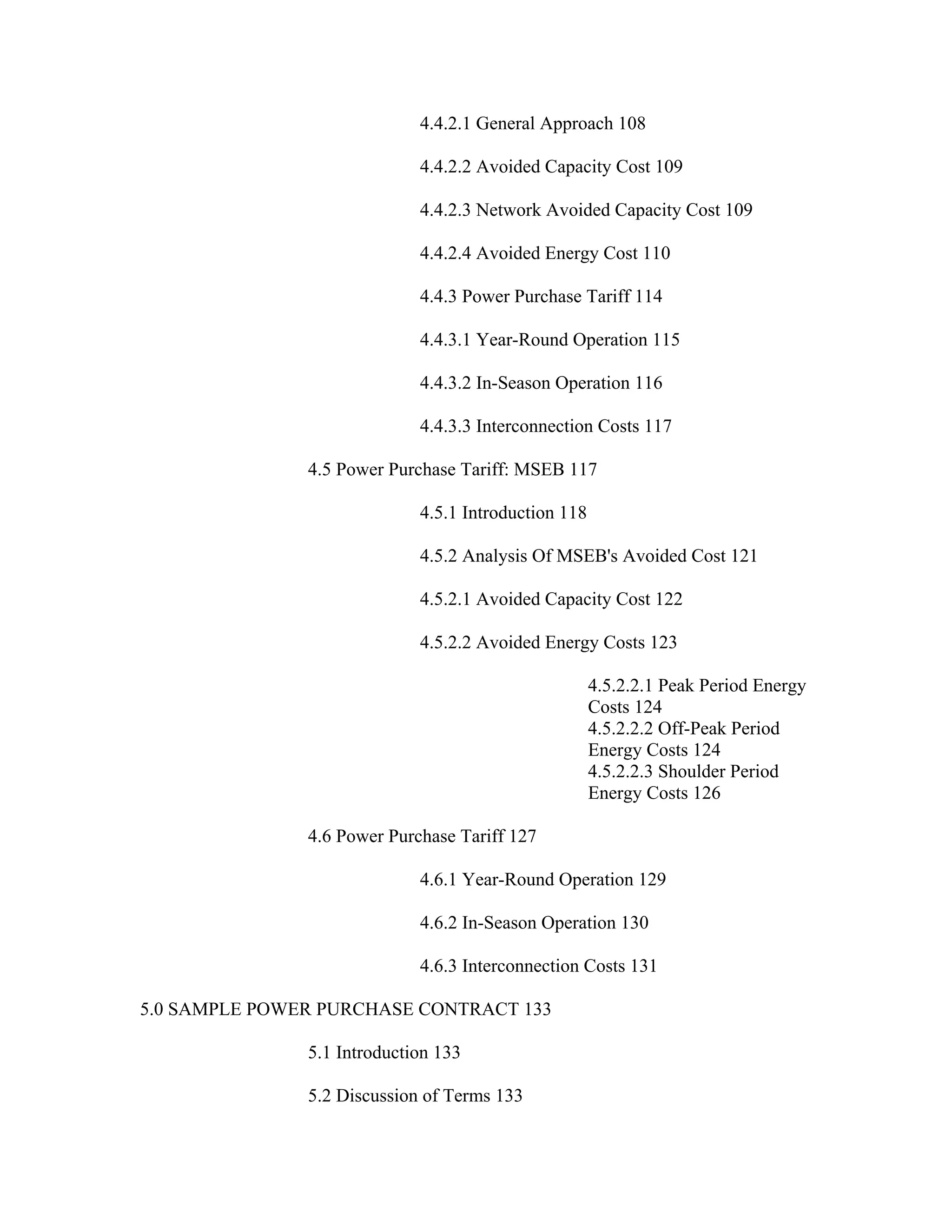 4.4.2.1 General Approach 108

                             4.4.2.2 Avoided Capacity Cost 109

                             4.4.2.3 Network Avoided Capacity Cost 109

                             4.4.2.4 Avoided Energy Cost 110

                             4.4.3 Power Purchase Tariff 114

                             4.4.3.1 Year-Round Operation 115

                             4.4.3.2 In-Season Operation 116

                             4.4.3.3 Interconnection Costs 117

               4.5 Power Purchase Tariff: MSEB 117

                             4.5.1 Introduction 118

                             4.5.2 Analysis Of MSEB's Avoided Cost 121

                             4.5.2.1 Avoided Capacity Cost 122

                             4.5.2.2 Avoided Energy Costs 123

                                                      4.5.2.2.1 Peak Period Energy
                                                      Costs 124
                                                      4.5.2.2.2 Off-Peak Period
                                                      Energy Costs 124
                                                      4.5.2.2.3 Shoulder Period
                                                      Energy Costs 126

               4.6 Power Purchase Tariff 127

                             4.6.1 Year-Round Operation 129

                             4.6.2 In-Season Operation 130

                             4.6.3 Interconnection Costs 131

5.0 SAMPLE POWER PURCHASE CONTRACT 133

               5.1 Introduction 133

               5.2 Discussion of Terms 133
 