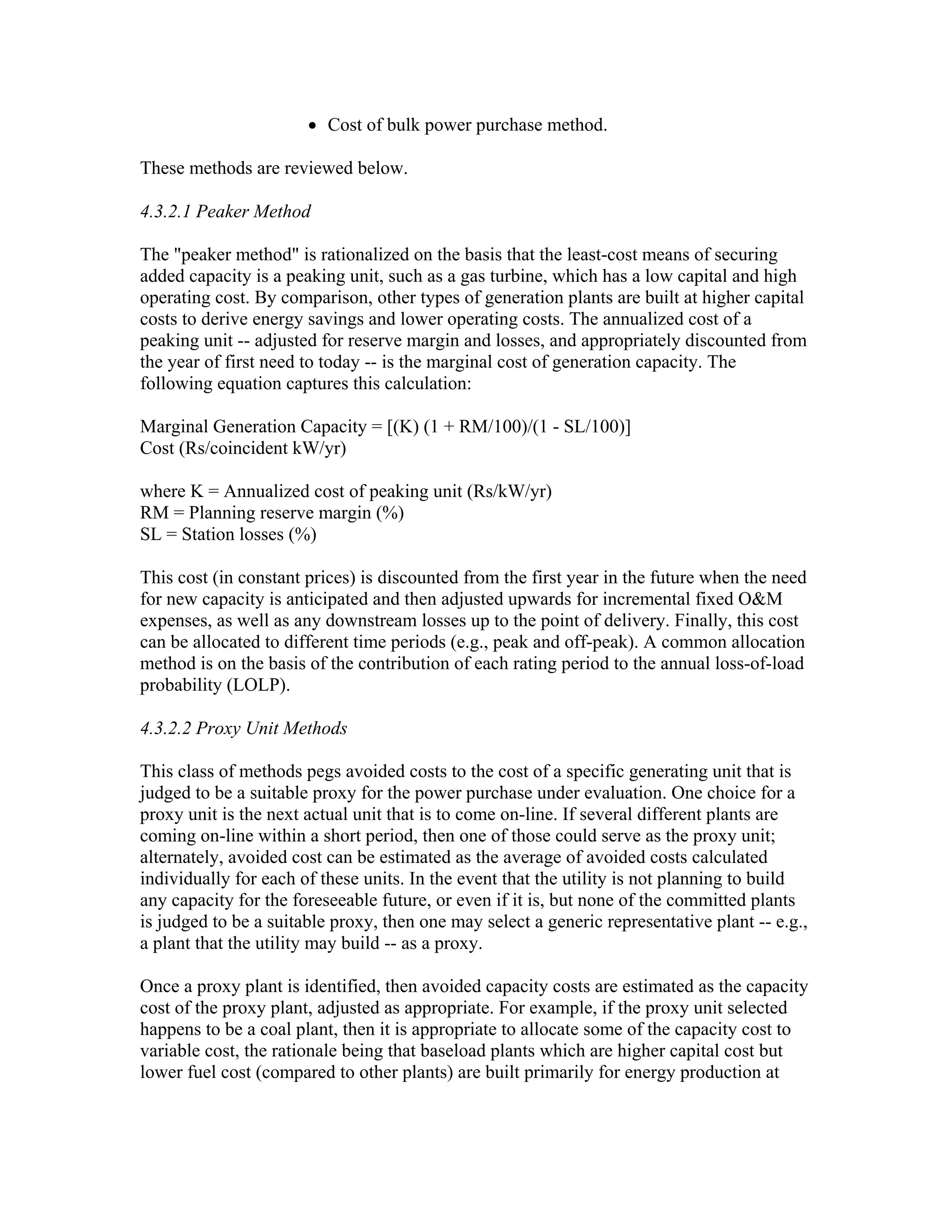• Cost of bulk power purchase method.

These methods are reviewed below.

4.3.2.1 Peaker Method

The "peaker method" is rationalized on the basis that the least-cost means of securing
added capacity is a peaking unit, such as a gas turbine, which has a low capital and high
operating cost. By comparison, other types of generation plants are built at higher capital
costs to derive energy savings and lower operating costs. The annualized cost of a
peaking unit -- adjusted for reserve margin and losses, and appropriately discounted from
the year of first need to today -- is the marginal cost of generation capacity. The
following equation captures this calculation:

Marginal Generation Capacity = [(K) (1 + RM/100)/(1 - SL/100)]
Cost (Rs/coincident kW/yr)

where K = Annualized cost of peaking unit (Rs/kW/yr)
RM = Planning reserve margin (%)
SL = Station losses (%)

This cost (in constant prices) is discounted from the first year in the future when the need
for new capacity is anticipated and then adjusted upwards for incremental fixed O&M
expenses, as well as any downstream losses up to the point of delivery. Finally, this cost
can be allocated to different time periods (e.g., peak and off-peak). A common allocation
method is on the basis of the contribution of each rating period to the annual loss-of-load
probability (LOLP).

4.3.2.2 Proxy Unit Methods

This class of methods pegs avoided costs to the cost of a specific generating unit that is
judged to be a suitable proxy for the power purchase under evaluation. One choice for a
proxy unit is the next actual unit that is to come on-line. If several different plants are
coming on-line within a short period, then one of those could serve as the proxy unit;
alternately, avoided cost can be estimated as the average of avoided costs calculated
individually for each of these units. In the event that the utility is not planning to build
any capacity for the foreseeable future, or even if it is, but none of the committed plants
is judged to be a suitable proxy, then one may select a generic representative plant -- e.g.,
a plant that the utility may build -- as a proxy.

Once a proxy plant is identified, then avoided capacity costs are estimated as the capacity
cost of the proxy plant, adjusted as appropriate. For example, if the proxy unit selected
happens to be a coal plant, then it is appropriate to allocate some of the capacity cost to
variable cost, the rationale being that baseload plants which are higher capital cost but
lower fuel cost (compared to other plants) are built primarily for energy production at
 