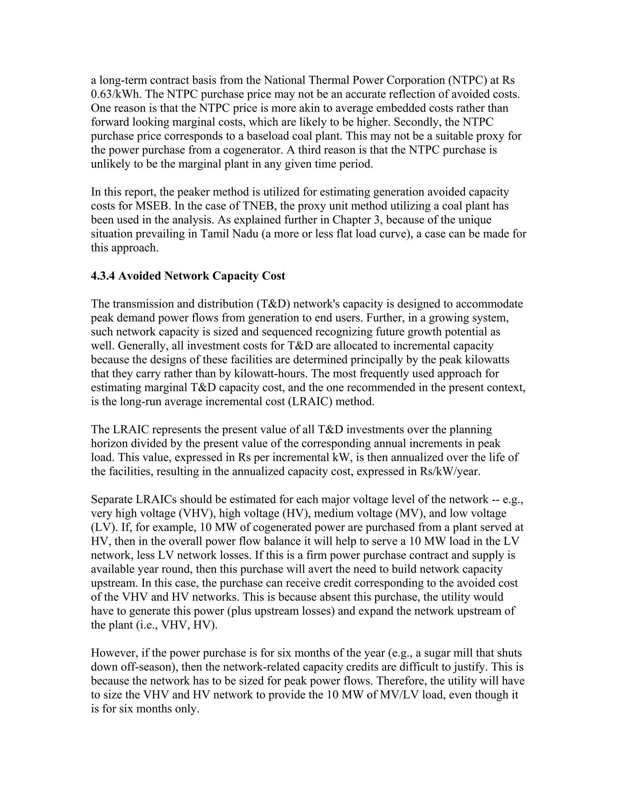 a long-term contract basis from the National Thermal Power Corporation (NTPC) at Rs
0.63/kWh. The NTPC purchase price may not be an accurate reflection of avoided costs.
One reason is that the NTPC price is more akin to average embedded costs rather than
forward looking marginal costs, which are likely to be higher. Secondly, the NTPC
purchase price corresponds to a baseload coal plant. This may not be a suitable proxy for
the power purchase from a cogenerator. A third reason is that the NTPC purchase is
unlikely to be the marginal plant in any given time period.

In this report, the peaker method is utilized for estimating generation avoided capacity
costs for MSEB. In the case of TNEB, the proxy unit method utilizing a coal plant has
been used in the analysis. As explained further in Chapter 3, because of the unique
situation prevailing in Tamil Nadu (a more or less flat load curve), a case can be made for
this approach.

4.3.4 Avoided Network Capacity Cost

The transmission and distribution (T&D) network's capacity is designed to accommodate
peak demand power flows from generation to end users. Further, in a growing system,
such network capacity is sized and sequenced recognizing future growth potential as
well. Generally, all investment costs for T&D are allocated to incremental capacity
because the designs of these facilities are determined principally by the peak kilowatts
that they carry rather than by kilowatt-hours. The most frequently used approach for
estimating marginal T&D capacity cost, and the one recommended in the present context,
is the long-run average incremental cost (LRAIC) method.

The LRAIC represents the present value of all T&D investments over the planning
horizon divided by the present value of the corresponding annual increments in peak
load. This value, expressed in Rs per incremental kW, is then annualized over the life of
the facilities, resulting in the annualized capacity cost, expressed in Rs/kW/year.

Separate LRAICs should be estimated for each major voltage level of the network -- e.g.,
very high voltage (VHV), high voltage (HV), medium voltage (MV), and low voltage
(LV). If, for example, 10 MW of cogenerated power are purchased from a plant served at
HV, then in the overall power flow balance it will help to serve a 10 MW load in the LV
network, less LV network losses. If this is a firm power purchase contract and supply is
available year round, then this purchase will avert the need to build network capacity
upstream. In this case, the purchase can receive credit corresponding to the avoided cost
of the VHV and HV networks. This is because absent this purchase, the utility would
have to generate this power (plus upstream losses) and expand the network upstream of
the plant (i.e., VHV, HV).

However, if the power purchase is for six months of the year (e.g., a sugar mill that shuts
down off-season), then the network-related capacity credits are difficult to justify. This is
because the network has to be sized for peak power flows. Therefore, the utility will have
to size the VHV and HV network to provide the 10 MW of MV/LV load, even though it
is for six months only.
 