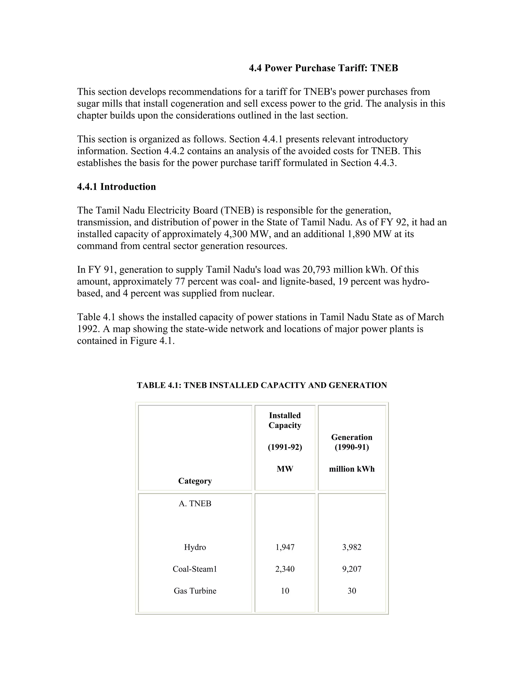 4.4 Power Purchase Tariff: TNEB

This section develops recommendations for a tariff for TNEB's power purchases from
sugar mills that install cogeneration and sell excess power to the grid. The analysis in this
chapter builds upon the considerations outlined in the last section.

This section is organized as follows. Section 4.4.1 presents relevant introductory
information. Section 4.4.2 contains an analysis of the avoided costs for TNEB. This
establishes the basis for the power purchase tariff formulated in Section 4.4.3.

4.4.1 Introduction

The Tamil Nadu Electricity Board (TNEB) is responsible for the generation,
transmission, and distribution of power in the State of Tamil Nadu. As of FY 92, it had an
installed capacity of approximately 4,300 MW, and an additional 1,890 MW at its
command from central sector generation resources.

In FY 91, generation to supply Tamil Nadu's load was 20,793 million kWh. Of this
amount, approximately 77 percent was coal- and lignite-based, 19 percent was hydro-
based, and 4 percent was supplied from nuclear.

Table 4.1 shows the installed capacity of power stations in Tamil Nadu State as of March
1992. A map showing the state-wide network and locations of major power plants is
contained in Figure 4.1.



               TABLE 4.1: TNEB INSTALLED CAPACITY AND GENERATION


                                                Installed
                                                Capacity
                                                                Generation
                                                (1991-92)        (1990-91)

                                                  MW           million kWh
                         Category

                         A. TNEB




                           Hydro                  1,947           3,982

                        Coal-Steam1               2,340           9,207

                        Gas Turbine                10               30
 
