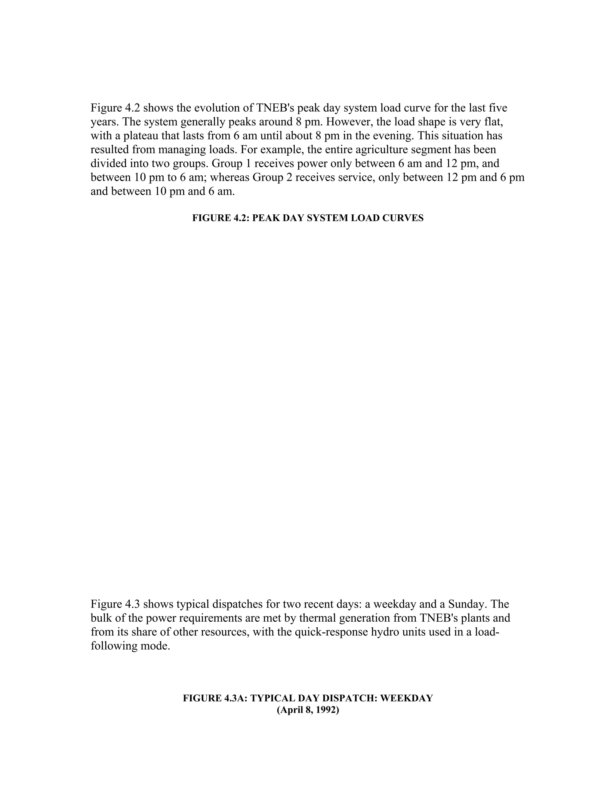 Figure 4.2 shows the evolution of TNEB's peak day system load curve for the last five
years. The system generally peaks around 8 pm. However, the load shape is very flat,
with a plateau that lasts from 6 am until about 8 pm in the evening. This situation has
resulted from managing loads. For example, the entire agriculture segment has been
divided into two groups. Group 1 receives power only between 6 am and 12 pm, and
between 10 pm to 6 am; whereas Group 2 receives service, only between 12 pm and 6 pm
and between 10 pm and 6 am.

                    FIGURE 4.2: PEAK DAY SYSTEM LOAD CURVES




Figure 4.3 shows typical dispatches for two recent days: a weekday and a Sunday. The
bulk of the power requirements are met by thermal generation from TNEB's plants and
from its share of other resources, with the quick-response hydro units used in a load-
following mode.



                  FIGURE 4.3A: TYPICAL DAY DISPATCH: WEEKDAY
                                   (April 8, 1992)
 