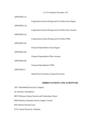 5.2.18 Conditions Precedent 138

APPENDIX A1:

                     Cogeneration System Design and Cost Data:Aruna Sugars

APPENDIX A2:

                     Cogeneration System Design and Cost Data:Thiru Arooran

APPENDIX A3:

                     Cogeneration System Design and Cost Data:VSSK

APPENDIX B1:

                     Financial Spreadsheets:Aruna Sugars

APPENDIX B2:

                     Financial Spreadsheets:Thiru Arooran

APPENDIX B3:

                     Financial Spreadsheets:VSSK

APPENDIX C:

                     Model Power Purchase Contract Provisions



                                    ABBREVIATIONS AND ACRONYMS

AEC Ahmedabad Electricity Company

ata Absolute Atmospheres

BEST Biomass Energy Systems and Technology Project

BSES Bombay Suburban Electric Supply Limited

BTU British Thermal Units

CEA Central Electricity Authority
 