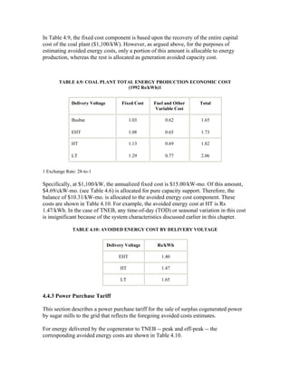 In Table 4.9, the fixed cost component is based upon the recovery of the entire capital
cost of the coal plant ($1,100/kW). However, as argued above, for the purposes of
estimating avoided energy costs, only a portion of this amount is allocable to energy
production, whereas the rest is allocated as generation avoided capacity cost.



        TABLE 4.9: COAL PLANT TOTAL ENERGY PRODUCTION ECONOMIC COST
                                 (1992 Rs/kWh)1


              Delivery Voltage          Fixed Cost   Fuel and Other   Total
                                                      Variable Cost

              Busbar                        1.03          0.62        1.65

              EHT                           1.08          0.65        1.73

              HT                            1.13          0.69        1.82

              LT                            1.29          0.77        2.06


1 Exchange Rate: 28-to-1

Specifically, at $1,100/kW, the annualized fixed cost is $15.00/kW-mo. Of this amount,
$4.69/ckW-mo. (see Table 4.6) is allocated for pure capacity support. Therefore, the
balance of $10.31/kW-mo. is allocated to the avoided energy cost component. These
costs are shown in Table 4.10. For example, the avoided energy cost at HT is Rs
1.47/kWh. In the case of TNEB, any time-of-day (TOD) or seasonal variation in this cost
is insignificant because of the system characteristics discussed earlier in this chapter.

              TABLE 4.10: AVOIDED ENERGY COST BY DELIVERY VOLTAGE


                                 Delivery Voltage     Rs/kWh

                                      EHT               1.40

                                       HT               1.47

                                       LT               1.65


4.4.3 Power Purchase Tariff

This section describes a power purchase tariff for the sale of surplus cogenerated power
by sugar mills to the grid that reflects the foregoing avoided costs estimates.

For energy delivered by the cogenerator to TNEB -- peak and off-peak -- the
corresponding avoided energy costs are shown in Table 4.10.
 