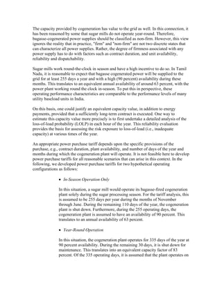 The capacity provided by cogeneration has value to the grid as well. In this connection, it
has been reasoned by some that sugar mills do not operate year-round. Therefore,
bagasse-cogenerated power supplies should be classified as non-firm. However, this view
ignores the reality that in practice, "firm" and "non-firm" are not two discrete states that
can characterize all power supplies. Rather, the degree of firmness associated with any
power supply has to do with factors such as contract duration, and unit availability,
reliability and dispatchability.

Sugar mills work round-the-clock in season and have a high incentive to do so. In Tamil
Nadu, it is reasonable to expect that bagasse cogenerated power will be supplied to the
grid for at least 255 days a year and with a high (90 percent) availability during these
months. This translates to an equivalent annual availability of around 63 percent, with the
power plant working round the clock in-season. To put this in perspective, these
operating performance characteristics are comparable to the performance levels of many
utility baseload units in India.

On this basis, one could justify an equivalent capacity value, in addition to energy
payments, provided that a sufficiently long-term contract is executed. One way to
estimate this capacity value more precisely is to first undertake a detailed analysis of the
loss-of-load probability (LOLP) in each hour of the year. This reliability evaluation
provides the basis for assessing the risk exposure to loss-of-load (i.e., inadequate
capacity) at various times of the year.

An appropriate power purchase tariff depends upon the specific provisions of the
purchase, e.g., contract duration, plant availability, and number of days of the year and
months during which the cogeneration plant will operate. It is not feasible here to develop
power purchase tariffs for all reasonable scenarios that can arise in this context. In the
following, we developed power purchase tariffs for two hypothetical operating
configurations as follows:

               • In-Season Operation Only

               In this situation, a sugar mill would operate its bagasse-fired cogeneration
               plant solely during the sugar processing season. For the tariff analysis, this
               is assumed to be 255 days per year during the months of November
               through June. During the remaining 110 days of the year, the cogeneration
               plant is shut down. Furthermore, during the 255 operating days, the
               cogeneration plant is assumed to have an availability of 90 percent. This
               translates to an annual availability of 63 percent.

               • Year-Round Operation

               In this situation, the cogeneration plant operates for 335 days of the year at
               90 percent availability. During the remaining 30 days, it is shut down for
               maintenance. This translates into an equivalent capacity factor of 83
               percent. Of the 335 operating days, it is assumed that the plant operates on
 