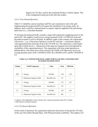 bagasse for 255 days, and for the remaining 80 days it utilizes lignite. This
                 is the configuration analyzed in the mill case studies.

4.4.3.1 Year-Round Operation

Table 4.11 identifies a power purchase tariff for year round power sale to the grid.
Implementing the proposed tariff will require the installation of an energy meter. In
addition, there would be a demand meter to register capacity supplied to the grid during
peak hours (i.e., coincident demand).

To illustrate the proposed tariff, consider a sugar mill cogenerator supplying power to the
grid at HT. The supplier would receive energy payments of Rs 1.47/kWh for each unit
provided on-peak as well as off-peak. In addition, under a firm contract, the cogenerator
will receive -- e.g., if the power injection is in the HT network -- a maximum capacity
value (generation plus network) of up to Rs 372/ckW-mo. This represents a value based
upon full avoided cost (i.e., 100 percent of the long-run marginal cost), but adjusted for
availability of the cogenerated power. The cogenerator with year-round operation as
defined above, who enters into a firm contract with TNEB, will effectively receive an
average purchase price of Rs 1.69/kWh at EHT, Rs 2.08/kWh at HT, and Rs 2.46/kWh at
LT.

        TABLE 4.11: POWER PURCHASE TARIFF FOR SUGAR MILL COGENERATION
                             YEAR-ROUND OPERATION1


Voltage           Tariff Component                   Units            Peak      Off-Peak



  EHT       1. Energy                               Rs/kWh            1.40        1.40

            2. Maximum Capacity Value            Rs/ckW2-mo.          171           --

  HT        1. Energy                               Rs/kWh            1.47        1.47

            2. Maximum Capacity Value             Rs/ckW-mo.          372           --

   LT       1. Energy                               Rs/kWh            1.65        1.65

            2. Maximum Capacity Value             Rs/ckW-mo.          492           --


1 Capacity value applicable to firm contracts only. Capacity payments made all 12 months.
2 ckW denotes coincident demand

4.4.3.2 In-Season Operation

In this mode of operation, the cogeneration plant provides power to the grid for 255 days
of the year (November through May), with 90 percent plant availability. This implies a 63
 