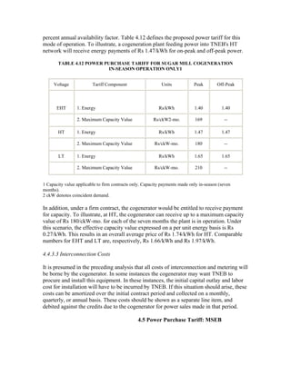 percent annual availability factor. Table 4.12 defines the proposed power tariff for this
mode of operation. To illustrate, a cogeneration plant feeding power into TNEB's HT
network will receive energy payments of Rs 1.47/kWh for on-peak and off-peak power.

       TABLE 4.12 POWER PURCHASE TARIFF FOR SUGAR MILL COGENERATION
                          IN-SEASON OPERATION ONLY1


     Voltage             Tariff Component                   Units            Peak        Off-Peak



       EHT       1. Energy                                 Rs/kWh            1.40          1.40

                 2. Maximum Capacity Value              Rs/ckW2-mo.          169            --

       HT        1. Energy                                 Rs/kWh            1.47          1.47

                 2. Maximum Capacity Value               Rs/ckW-mo.          180            --

       LT        1. Energy                                 Rs/kWh            1.65          1.65

                 2. Maximum Capacity Value               Rs/ckW-mo.          210            --


1 Capacity value applicable to firm contracts only. Capacity payments made only in-season (seven
months).
2 ckW denotes coincident demand.

In addition, under a firm contract, the cogenerator would be entitled to receive payment
for capacity. To illustrate, at HT, the cogenerator can receive up to a maximum capacity
value of Rs 180/ckW-mo. for each of the seven months the plant is in operation. Under
this scenario, the effective capacity value expressed on a per unit energy basis is Rs
0.27/kWh. This results in an overall average price of Rs 1.74/kWh for HT. Comparable
numbers for EHT and LT are, respectively, Rs 1.66/kWh and Rs 1.97/kWh.

4.4.3.3 Interconnection Costs

It is presumed in the preceding analysis that all costs of interconnection and metering will
be borne by the cogenerator. In some instances the cogenerator may want TNEB to
procure and install this equipment. In these instances, the initial capital outlay and labor
cost for installation will have to be incurred by TNEB. If this situation should arise, these
costs can be amortized over the initial contract period and collected on a monthly,
quarterly, or annual basis. These costs should be shown as a separate line item, and
debited against the credits due to the cogenerator for power sales made in that period.

                                                4.5 Power Purchase Tariff: MSEB
 