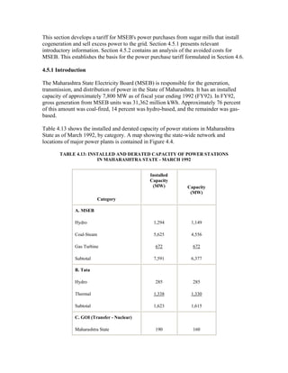 This section develops a tariff for MSEB's power purchases from sugar mills that install
cogeneration and sell excess power to the grid. Section 4.5.1 presents relevant
introductory information. Section 4.5.2 contains an analysis of the avoided costs for
MSEB. This establishes the basis for the power purchase tariff formulated in Section 4.6.

4.5.1 Introduction

The Maharashtra State Electricity Board (MSEB) is responsible for the generation,
transmission, and distribution of power in the State of Maharashtra. It has an installed
capacity of approximately 7,800 MW as of fiscal year ending 1992 (FY92). In FY92,
gross generation from MSEB units was 31,362 million kWh. Approximately 76 percent
of this amount was coal-fired, 14 percent was hydro-based, and the remainder was gas-
based.

Table 4.13 shows the installed and derated capacity of power stations in Maharashtra
State as of March 1992, by category. A map showing the state-wide network and
locations of major power plants is contained in Figure 4.4.

       TABLE 4.13: INSTALLED AND DERATED CAPACITY OF POWER STATIONS
                      IN MAHARASHTRA STATE - MARCH 1992


                                               Installed
                                               Capacity
                                                (MW)            Capacity
                                                                 (MW)
                         Category

              A. MSEB

              Hydro                              1,294            1,149

              Coal-Steam                         5,625            4,556

              Gas Turbine                         672             672

              Subtotal                           7,591            6,377

              B. Tata

              Hydro                               285             285

              Thermal                            1,338            1,330

              Subtotal                           1,623            1,615

              C. GOI (Transfer - Nuclear)

              Maharashtra State                   190             160
 