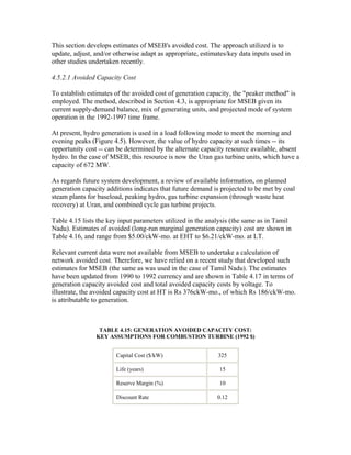 This section develops estimates of MSEB's avoided cost. The approach utilized is to
update, adjust, and/or otherwise adapt as appropriate, estimates/key data inputs used in
other studies undertaken recently.

4.5.2.1 Avoided Capacity Cost

To establish estimates of the avoided cost of generation capacity, the "peaker method" is
employed. The method, described in Section 4.3, is appropriate for MSEB given its
current supply-demand balance, mix of generating units, and projected mode of system
operation in the 1992-1997 time frame.

At present, hydro generation is used in a load following mode to meet the morning and
evening peaks (Figure 4.5). However, the value of hydro capacity at such times -- its
opportunity cost -- can be determined by the alternate capacity resource available, absent
hydro. In the case of MSEB, this resource is now the Uran gas turbine units, which have a
capacity of 672 MW.

As regards future system development, a review of available information, on planned
generation capacity additions indicates that future demand is projected to be met by coal
steam plants for baseload, peaking hydro, gas turbine expansion (through waste heat
recovery) at Uran, and combined cycle gas turbine projects.

Table 4.15 lists the key input parameters utilized in the analysis (the same as in Tamil
Nadu). Estimates of avoided (long-run marginal generation capacity) cost are shown in
Table 4.16, and range from $5.00/ckW-mo. at EHT to $6.21/ckW-mo. at LT.

Relevant current data were not available from MSEB to undertake a calculation of
network avoided cost. Therefore, we have relied on a recent study that developed such
estimates for MSEB (the same as was used in the case of Tamil Nadu). The estimates
have been updated from 1990 to 1992 currency and are shown in Table 4.17 in terms of
generation capacity avoided cost and total avoided capacity costs by voltage. To
illustrate, the avoided capacity cost at HT is Rs 376ckW-mo., of which Rs 186/ckW-mo.
is attributable to generation.



                 TABLE 4.15: GENERATION AVOIDED CAPACITY COST:
                KEY ASSUMPTIONS FOR COMBUSTION TURBINE (1992 $)


                       Capital Cost ($/kW)                   325

                       Life (years)                          15

                       Reserve Margin (%)                    10

                       Discount Rate                         0.12
 