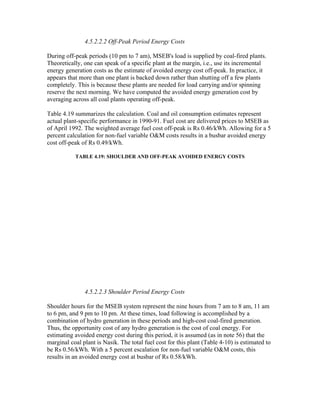 4.5.2.2.2 Off-Peak Period Energy Costs

During off-peak periods (10 pm to 7 am), MSEB's load is supplied by coal-fired plants.
Theoretically, one can speak of a specific plant at the margin, i.e., use its incremental
energy generation costs as the estimate of avoided energy cost off-peak. In practice, it
appears that more than one plant is backed down rather than shutting off a few plants
completely. This is because these plants are needed for load carrying and/or spinning
reserve the next morning. We have computed the avoided energy generation cost by
averaging across all coal plants operating off-peak.

Table 4.19 summarizes the calculation. Coal and oil consumption estimates represent
actual plant-specific performance in 1990-91. Fuel cost are delivered prices to MSEB as
of April 1992. The weighted average fuel cost off-peak is Rs 0.46/kWh. Allowing for a 5
percent calculation for non-fuel variable O&M costs results in a busbar avoided energy
cost off-peak of Rs 0.49/kWh.

           TABLE 4.19: SHOULDER AND OFF-PEAK AVOIDED ENERGY COSTS




               4.5.2.2.3 Shoulder Period Energy Costs

Shoulder hours for the MSEB system represent the nine hours from 7 am to 8 am, 11 am
to 6 pm, and 9 pm to 10 pm. At these times, load following is accomplished by a
combination of hydro generation in these periods and high-cost coal-fired generation.
Thus, the opportunity cost of any hydro generation is the cost of coal energy. For
estimating avoided energy cost during this period, it is assumed (as in note 56) that the
marginal coal plant is Nasik. The total fuel cost for this plant (Table 4-10) is estimated to
be Rs 0.56/kWh. With a 5 percent escalation for non-fuel variable O&M costs, this
results in an avoided energy cost at busbar of Rs 0.58/kWh.
 