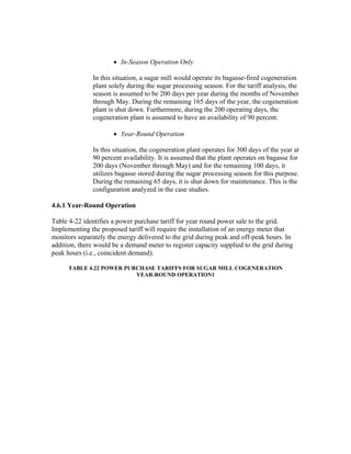 • In-Season Operation Only

               In this situation, a sugar mill would operate its bagasse-fired cogeneration
               plant solely during the sugar processing season. For the tariff analysis, the
               season is assumed to be 200 days per year during the months of November
               through May. During the remaining 165 days of the year, the cogeneration
               plant is shut down. Furthermore, during the 200 operating days, the
               cogeneration plant is assumed to have an availability of 90 percent.

                      • Year-Round Operation

               In this situation, the cogeneration plant operates for 300 days of the year at
               90 percent availability. It is assumed that the plant operates on bagasse for
               200 days (November through May) and for the remaining 100 days, it
               utilizes bagasse stored during the sugar processing season for this purpose.
               During the remaining 65 days, it is shut down for maintenance. This is the
               configuration analyzed in the case studies.

4.6.1 Year-Round Operation

Table 4-22 identifies a power purchase tariff for year round power sale to the grid.
Implementing the proposed tariff will require the installation of an energy meter that
monitors separately the energy delivered to the grid during peak and off-peak hours. In
addition, there would be a demand meter to register capacity supplied to the grid during
peak hours (i.e., coincident demand).

      TABLE 4.22 POWER PURCHASE TARIFFS FOR SUGAR MILL COGENERATION
                          YEAR-ROUND OPERATION1
 