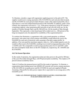 To illustrate, consider a sugar mill cogenerator supplying power to the grid at HT. The
supplier would receive energy payments of Rs 0.81/kWh for each unit provided on-peak,
and Rs 0.55/kWh for each unit provided off-peak. Under a flat output load profile, this is
equivalent to a non-time differentiated payment of Rs 0.66/kWh. In addition, under a firm
contract, the cogenerator will receive -- e.g., if the power injection is in the HT network --
a maximum capacity value (generation plus network) of up to Rs 401/ckW-mo. for the
months of October through April, and Rs 240/ckW-mo. for the months of May through
September. This represents a value based upon full avoided cost (i.e., 100 percent of the
long-run marginal cost), but adjusted for availability of the cogenerated power.

To continue the illustration, a cogenerator with a year-round operation, as defined
previously, who enters into a firm contract with MSEB, would effectively receive Rs
0.66/kWh for each unit of electricity sold, assuming a flat daily output profile. In
addition, if he were paid the maximum capacity value (i.e., full avoided capacity cost), he
would in effect receive Rs 0.66/kWh, resulting in an overall average purchase price of Rs
1.32/kWh sold. The comparable overall average purchase price for LT and EHT, under
the same assumption made above in the HT example are, respectively, Rs 1.60/kWh and
Rs 0.96/kWh.

4.6.2 In-Season Operation

In this mode of operation, the cogeneration plant provides power to the grid for 200 days
of the year (November through May), with 90 percent plant availability. This implies a 49
percent annual availability factor.

Table 4.23 defines the proposed power tariff for this mode of operation. To illustrate, a
cogeneration plant feeding power into MSEB's HT network will receive energy payments
of Rs 0.81/kWh for on-peak power and Rs 0.55/kWh for each unit supplied off-peak.
Assuming a flat profile for daily power output, this is equivalent to an average price of Rs
0.66/kWh at HT.

      TABLE 4.23: POWER PURCHASE TARIFFS FOR SUGAR MILL COGENERATION
                          IN-SEASON OPERATION ONLY1
 