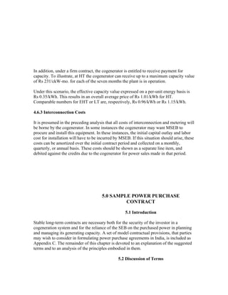 In addition, under a firm contract, the cogenerator is entitled to receive payment for
capacity. To illustrate, at HT the cogenerator can receive up to a maximum capacity value
of Rs 231/ckW-mo. for each of the seven months the plant is in operation.

Under this scenario, the effective capacity value expressed on a per-unit energy basis is
Rs 0.35/kWh. This results in an overall average price of Rs 1.01/kWh for HT.
Comparable numbers for EHT or LT are, respectively, Rs 0.96/kWh or Rs 1.15/kWh.

4.6.3 Interconnection Costs

It is presumed in the preceding analysis that all costs of interconnection and metering will
be borne by the cogenerator. In some instances the cogenerator may want MSEB to
procure and install this equipment. In these instances, the initial capital outlay and labor
cost for installation will have to be incurred by MSEB. If this situation should arise, these
costs can be amortized over the initial contract period and collected on a monthly,
quarterly, or annual basis. These costs should be shown as a separate line item, and
debited against the credits due to the cogenerator for power sales made in that period.




                                       5.0 SAMPLE POWER PURCHASE
                                                CONTRACT

                                                     5.1 Introduction

Stable long-term contracts are necessary both for the security of the investor in a
cogeneration system and for the reliance of the SEB on the purchased power in planning
and managing its generating capacity. A set of model contractual provisions, that parties
may wish to consider in formulating power purchase agreements in India, is included as
Appendix C. The remainder of this chapter is devoted to an explanation of the suggested
terms and to an analysis of the principles embodied in them.

                                                 5.2 Discussion of Terms
 
