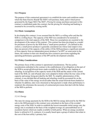 5.2.1 Purpose

The purpose of this contractual agreement is to establish the terms and conditions under
which the State Electric Board("the SEB") will purchase, bank, and/or wheel power
generated by the Sugar Mill ("the Mill"). Pricing for energy purchases pursuant to this
contract is established under this contract, but the pricing for wheeling and banking is
assumed to be covered by existing tariffs.

5.2.2 Basic Assumptions

In developing this contract, it was assumed that the Mill is a willing seller and that the
SEB is a willing buyer. The capacity of the Mill was considered to be nominal in
comparison to the total capacity of the SEB. These two assumptions are essential to the
development of the nature of the contract. This contract has been developed as a model
for purchases of power by the SEB from a "small power producer". [As defined in this
context, a small power producer is generally considered one whose total output is less
than one percent of the capacity of the utility.] If the SEB purchases a significant amount
of firm capacity from an independent power producer ("an IPP") at some point in the
future, the contract in that case should also have extensive provisions regarding the
operating performance guarantees of the IPP and the development schedule.

5.2.3 Policy Considerations

The primary focus of this contract is operational considerations. The key policy
consideration embodied in the contract is the establishment of an obligation on the part of
the SEB to accept all kilowatt-hours made available by the Mill for sale, banking or
wheeling. In recognition of the capacity needs of the SEB and the nature of the current
load of the SEB, on- and off-peak rates were adopted to better reflect the true value of the
capacity and energy being provided by the Mill. To simplify administration of this
contract, it was decided that all banking and wheeling would be accounted for on the
basis of the value of the energy involved rather than the actual kilowatt-hours banked or
wheeled. In addition, rates were structured so that payment is made when performance is
rendered; this eliminates the necessity of contractual provisions that deal with the failure
of the Mill to perform.

5.2.4 Rates

5.2.4.1 Energy

The rates for energy payments by the SEB to the Mill for energy delivered by the Mill for
sale to the SEB pursuant to this contract were calculated on the basis of the avoided
energy costs of the SEB. In order to establish the lowest reasonable initial energy rate, the
energy rate is escalated on the basis of the weighted average of a preestablished set of
escalation factors which are readily available to both parties. When an energy escalation
factor is utilized in U.S. contracts, it is usually based upon a group of indices that relate to
the cost of the host utility’s primary fuel.
 