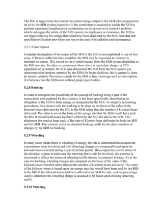 The Mill is required by the contract to curtail energy output to the SEB when requested to
do so by the SEB system dispatcher. If the curtailment is required to enable the SEB to
perform equipment installation or maintenance on its system or to correct a problem
which endangers the safety of the SEB system, its employees or customers, the SEB is
not required to pay for energy that could have been delivered by the Mill, provided that
specified notification provisions are met in the case of installation and maintenance.

5.2.7.3 Interruption

Complete interruption of the output of the Mill to the SEB is accomplished in one of two
ways. If there is sufficient time available, the Mill may be requested to voluntarily
interrupt its output. This would be via a verbal request from the SEB system dispatcher to
the Mill operator. In other circumstances where there is immediate danger to SEB
equipment or personnel, the SEB may disconnect the Mill from the SEB system via
interconnection breakers operated by the SEB (for larger facilities, this is generally done
by remote control). Provision is made for the Mill to later challenge such an interruption
if it believes that the SEB acted without proper justification.

5.2.8 Banking

In order to recognize the possibility of the concept of banking being a part of the
transactions contemplated by this contract, it has been specifically identified as an
obligation of the SEB to bank energy as designated by the Mill. To simplify accounting
procedures, the contract calls for banking to be done on the basis of the value of the
kilowatt-hours delivered by the Mill to the SEB rather than the number of kilowatt-hours
delivered. The value is set on the basis of the energy rate that the SEB would have paid
the Mill if the kilowatt-hours had been offered by the Mill for sale to the SEB. This
eliminates the need to keep track of the time of kilowatt-hour deliveries by both the Mill
and the SEB. This contract relies on standard banking tariffs for the determination of
charges by the SEB for banking.

5.2.9 Wheeling

In many cases where there is wheeling of energy, the rate is determined based upon the
transmission route involved and total wheeling charges are computed based upon the
kilowatt-hours wheeled during a specified time period. Based upon the current status of
the electrical system in India and the metering that would be involved, this contract is
structured to reflect the nature of wheeling tariffs already in existence in India. As in the
case for banking, wheeling charges are computed on the basis of the value of the
kilowatt-hours wheeled rather than on the number of kilowatt-hours delivered. The value
of the kilowatt-hours is based upon the energy rate that would have been paid by the SEB
to the Mill if the kilowatt-hours had been offered to the SEB for sale, and the percentage
used to determine the wheeling charge is assumed to be based upon existing wheeling
tariffs.

5.2.10 Metering
 