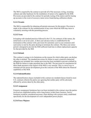 The Mill is required by the contract to provide all of the necessary wiring, mounting
cabinets and other hardware for the installation of meters to be supplied by the SEB.
Provisions are provided in the contract for periodic testing of the meters and for trueing
up accounts in the event of excessive meter errors found during calibration checks.

5.2.11 Permits

The Mill is responsible for obtaining all permits necessary for the project. Provision is
made in the contract for the reimbursement of any costs which the SEB may incur in
voluntarily assisting with the permitting process.

5.2.12 Term

In keeping with standard practices followed in the U.S. for contracts of this nature, the
initial term is set at ten years. A three year advance notice is established for the
termination of the contract with a provision for automatic year-to-year extension until
such notice is met by the party desiring to terminate the contract. The three year notice
period is designed to provide the SEB sufficient lead time to obtain replacement capacity
for that provided by the Mill.

5.2.13 Default

This contract is unique in its limitations on the reasons for which either party can declare
the other in default. The standard provisions for failure to meet a material contractual
obligation are included, but a unique provision has been included to prevent a default by
the SEB for failure to make payments due to the Mill. The provision of a mechanism for
direct bank payment at the request of the Mill is very unusual. This is a novel way to
stimulate private power development given the concerns of the Mills about the financial
capabilities of the SEB.

5.2.14 Indemnification

The indemnification clauses included in this contract are standard clauses found in most
U.S. contracts wherein the parties are agreeing that neither party will be adversely
affected by actions taken by the other party.

5.2.15 Assignment

Extensive assignment limitations have not been included in this contract since the parties
involved are established entities with a long history in their basic business. Such a
limitation would be considered necessary when dealing with a project entity established
specifically for the development of a new independent power project.

5.2.16 Force Majeure
 