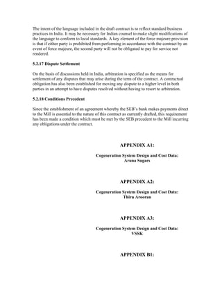 The intent of the language included in the draft contract is to reflect standard business
practices in India. It may be necessary for Indian counsel to make slight modifications of
the language to conform to local standards. A key element of the force majeure provision
is that if either party is prohibited from performing in accordance with the contract by an
event of force majeure, the second party will not be obligated to pay for service not
rendered.

5.2.17 Dispute Settlement

On the basis of discussions held in India, arbitration is specified as the means for
settlement of any disputes that may arise during the term of the contract. A contractual
obligation has also been established for moving any dispute to a higher level in both
parties in an attempt to have disputes resolved without having to resort to arbitration.

5.2.18 Conditions Precedent

Since the establishment of an agreement whereby the SEB’s bank makes payments direct
to the Mill is essential to the nature of this contract as currently drafted, this requirement
has been made a condition which must be met by the SEB precedent to the Mill incurring
any obligations under the contract.



                                                    APPENDIX A1:

                                      Cogeneration System Design and Cost Data:
                                                    Aruna Sugars



                                                    APPENDIX A2:

                                      Cogeneration System Design and Cost Data:
                                                   Thiru Arooran



                                                    APPENDIX A3:

                                      Cogeneration System Design and Cost Data:
                                                        VSSK



                                                    APPENDIX B1:
 