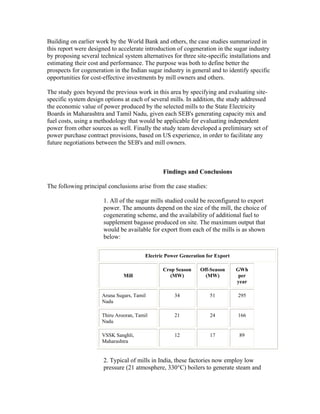 Building on earlier work by the World Bank and others, the case studies summarized in
this report were designed to accelerate introduction of cogeneration in the sugar industry
by proposing several technical system alternatives for three site-specific installations and
estimating their cost and performance. The purpose was both to define better the
prospects for cogeneration in the Indian sugar industry in general and to identify specific
opportunities for cost-effective investments by mill owners and others.

The study goes beyond the previous work in this area by specifying and evaluating site-
specific system design options at each of several mills. In addition, the study addressed
the economic value of power produced by the selected mills to the State Electricity
Boards in Maharashtra and Tamil Nadu, given each SEB's generating capacity mix and
fuel costs, using a methodology that would be applicable for evaluating independent
power from other sources as well. Finally the study team developed a preliminary set of
power purchase contract provisions, based on US experience, in order to facilitate any
future negotiations between the SEB's and mill owners.



                                                Findings and Conclusions

The following principal conclusions arise from the case studies:

                       1. All of the sugar mills studied could be reconfigured to export
                       power. The amounts depend on the size of the mill, the choice of
                       cogenerating scheme, and the availability of additional fuel to
                       supplement bagasse produced on site. The maximum output that
                       would be available for export from each of the mills is as shown
                       below:

                                         Electric Power Generation for Export

                                                Crop Season     Off-Season      GWh
                               Mill               (MW)            (MW)           per
                                                                                year

                      Aruna Sugars, Tamil            34             51          295
                      Nadu

                      Thiru Arooran, Tamil           21             24          166
                      Nadu

                      VSSK Sanghli,                  12             17           89
                      Maharashtra


                       2. Typical of mills in India, these factories now employ low
                       pressure (21 atmosphere, 330°C) boilers to generate steam and
 