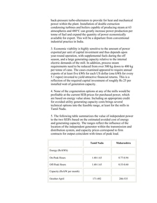 back-pressure turbo-alternators to provide for heat and mechanical
 power within the plant. Installation of double extraction
 condensing turbines and boilers capable of producing steam at 63
 atmospheres and 480°C can greatly increase power production per
 tonne of fuel and expand the quantity of power economically
 available for export. This will be a departure from conventional
 industrial practice in India.

 3. Economic viability is highly sensitive to the amount of power
 exported per unit of capital investment and thus depends upon
 year-round operation, with supplemental fuels during the off
 season, and a large generating capacity relative to the internal
 electric demands of the mill. In addition, process steam
 requirements need to be reduced from over 500 kg down to 400 kg
 per tonne of cane. The cases examined appeared to require annual
 exports of at least five kWh for each US dollar (one kWh for every
 5.1 rupee) invested to yield attractive financial returns. This is a
 reflection of the required capital investment of roughly Rs 25 per
 installed watt of generation capacity.

 4. None of the cogeneration options at any of the mills would be
 profitable at the current SEB prices for purchased power, which
 are based on energy value alone. Including an appropriate credit
 for avoided utility generating capacity costs brings several
 technical options into the feasible range, at least for the mills in
 Tamil Nadu.

 5. The following table summarizes the value of independent power
 to the two SEB's based on the estimated avoided cost of energy
 and generating capacity. The ranges reflect the influence of the
 location of the independent generator within the transmission and
 distribution system, and capacity prices correspond to firm
 contracts for output coincident with times of peak load.

                                  Tamil Nadu             Maharashtra

Energy (Rs/kWh)

On-Peak Hours                       1.40-1.65              0.77-0.94

Off-Peak Hours                      1.40-1.65              0.53-0.60

Capacity (Rs/kW per month)

October-April                       171-492                206-535
 