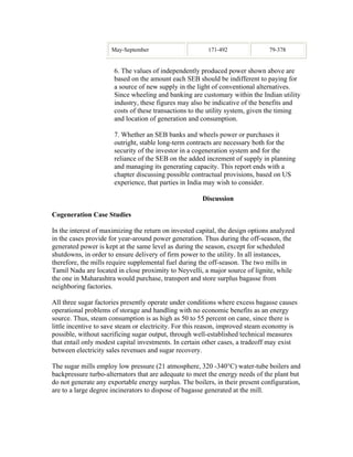 May-September                       171-492               79-378


                      6. The values of independently produced power shown above are
                      based on the amount each SEB should be indifferent to paying for
                      a source of new supply in the light of conventional alternatives.
                      Since wheeling and banking are customary within the Indian utility
                      industry, these figures may also be indicative of the benefits and
                      costs of these transactions to the utility system, given the timing
                      and location of generation and consumption.

                      7. Whether an SEB banks and wheels power or purchases it
                      outright, stable long-term contracts are necessary both for the
                      security of the investor in a cogeneration system and for the
                      reliance of the SEB on the added increment of supply in planning
                      and managing its generating capacity. This report ends with a
                      chapter discussing possible contractual provisions, based on US
                      experience, that parties in India may wish to consider.

                                                       Discussion

Cogeneration Case Studies

In the interest of maximizing the return on invested capital, the design options analyzed
in the cases provide for year-around power generation. Thus during the off-season, the
generated power is kept at the same level as during the season, except for scheduled
shutdowns, in order to ensure delivery of firm power to the utility. In all instances,
therefore, the mills require supplemental fuel during the off-season. The two mills in
Tamil Nadu are located in close proximity to Neyvelli, a major source of lignite, while
the one in Maharashtra would purchase, transport and store surplus bagasse from
neighboring factories.

All three sugar factories presently operate under conditions where excess bagasse causes
operational problems of storage and handling with no economic benefits as an energy
source. Thus, steam consumption is as high as 50 to 55 percent on cane, since there is
little incentive to save steam or electricity. For this reason, improved steam economy is
possible, without sacrificing sugar output, through well-established technical measures
that entail only modest capital investments. In certain other cases, a tradeoff may exist
between electricity sales revenues and sugar recovery.

The sugar mills employ low pressure (21 atmosphere, 320 -340°C) water-tube boilers and
backpressure turbo-alternators that are adequate to meet the energy needs of the plant but
do not generate any exportable energy surplus. The boilers, in their present configuration,
are to a large degree incinerators to dispose of bagasse generated at the mill.
 