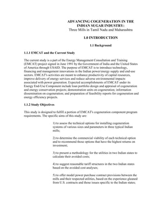 ADVANCING COGENERATION IN THE
                                        INDIAN SUGAR INDUSTRY:
                                   Three Mills in Tamil Nadu and Maharashtra

                                               1.0 INTRODUCTION

                                                    1.1 Background

1.1.1 EMCAT and the Current Study

The current study is a part of the Energy Management Consultation and Training
(EMCAT) project signed in June 1991 by the Government of India and the United States
of America through USAID. The purpose of EMCAT is to introduce technology,
financing and management innovations in the Indian power/energy supply and end-use
sectors. EMCAT's activities are meant to enhance productivity of capital resources,
improve delivery of energy services and reduce adverse environmental impacts
associated with power generation. Expected accomplishments of EMCAT under its
Energy End-Use Component include loan portfolio design and appraisal of cogeneration
and energy conservation projects; demonstration units on cogeneration; information
dissemination on cogeneration; and preparation of feasibility reports for cogeneration and
energy efficiency projects.

1.1.2 Study Objectives

This study is designed to fulfill a portion of EMCAT's cogeneration component program
requirements. The specific aims of this study are:

                      1) to assess the technical options for installing cogeneration
                      systems of various sizes and parameters in three typical Indian
                      mills;

                      2) to determine the commercial viability of each technical option
                      and to recommend those options that have the highest returns on
                      investment;

                      3) to present a methodology for the utilities in two Indian states to
                      calculate their avoided costs;

                      4) to suggest reasonable tariff structures in the two Indian states
                      based on the avoided cost analyses;

                      5) to offer model power purchase contract provisions between the
                      mills and their respected utilities, based on the experience gleaned
                      from U.S. contracts and those issues specific to the Indian states;
 