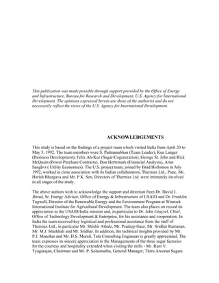 This publication was made possible through support provided by the Office of Energy
and Infrastructure, Bureau for Research and Development, U.S. Agency for International
Development. The opinions expressed herein are those of the author(s) and do not
necessarily reflect the views of the U.S. Agency for International Development.




                                           ACKNOWLEDGEMENTS

This study is based on the findings of a project team which visited India from April 20 to
May 5, 1992. The team members were S. Padmanabhan (Team Leader), Ken Langer
(Business Development), Felix Ah-Kee (Sugar/Cogeneration), George St. John and Rick
McQuain (Power Purchase Contracts), Don Hertzmark (Financial Analysis), Arun
Sanghvi ( Utility Economics). The U.S. project team, joined by Brad Hollomon in July
1992, worked in close association with its Indian collaborators, Thermax Ltd., Pune. Mr.
Harish Bhargava and Mr. P.K. Sen, Directors of Thermax Ltd. were intimately involved
in all stages of the study.

The above authors wish to acknowledge the support and direction from Dr. David J.
Jhirad, Sr. Energy Advisor, Office of Energy & Infrastructure of USAID and Dr. Franklin
Tugwell, Director of the Renewable Energy and the Environment Program at Winrock
International Institute for Agricultural Development. The team also places on record its
appreciation to the USAID/India mission and, in particular to Dr. John Grayzel, Chief,
Office of Technology Development & Enterprise, for his assistance and cooperation. In
India the team received key logistical and professional assistance from the staff of
Thermax Ltd., in particular Mr. Shishir Athale, Mr. Pradeep Gaur, Mr. Sridhar Ramanan,
Mr. M.J. Shaikhali and Mr. Sridhar. In addition, the technical insights provided by Mr.
P.J. Manohar and Mr. D.S. Murali, Tata Consulting Engineers is greatly appreciated. The
team expresses its sincere appreciation to the Managements of the three sugar factories
for the courtesy and hospitality extended when visiting the mills - Mr. Ram V.
Tyagarajan, Chairman and Mr. P. Solaimuthu, General Manager, Thiru Arooran Sugars
 