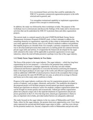 6) to recommend future activities that could be undertaken by
                       EMCAT to promote commercial cogeneration projects in the mills
                       selected and in general; and

                       7) to strengthen institutional capability to implement cogeneration
                       projects from concept to commissioning.

In addition, the study was followed by three workshops in India. The purpose of the
workshops was to communicate and discuss the findings of the study and to structure new
activities that can be undertaken by EMCAT to promote these and other cogeneration
projects.

The current study is a natural sequel to the joint UNDP/World Bank Energy Sector
Management Assistance Program (ESMAP) study, in that it attempts to address the
remaining obstacles to cogeneration, especially as they relate to institutional matters. The
case study approach was chosen, since it is an effective method to address real problems
that impede progress on a broader front. For example, a primary component of the study
was to develop model provisions that could serve as starting points for contracts between
private sugar mills and utilities. It is hoped that the framework developed for the sugar
mills selected in this study will be applicable to potential cogenerators in non-sugar
industries, where the total all-India potential is perhaps twice that of the sugar industry.

1.1.3 Study Focus: Sugar Industry in Two States

The focus of the project is the sugar industry. The sugar industry -- which has long been
cogenerating for its own purposes -- is favored as the potential entry market for
cogeneration and presents a strategic opportunity to develop, test and validate
commercial and business approaches to overcome the barriers restricting development.
India is the largest producer of cane sugar in the world, and efficient cogeneration could
yield an additional 3,800 MW of electrical power, based on the assumption that average
mills can generate the same 60-80 kWh per ton cane, as achieved on average in Hawaii
and borne out in this study under conditions in India.

Progress in the sugar industry could pave the way for cogeneration projects in other
sectors of industry, such as paper, chemicals, and textiles. The modalities developed in
the proposed project will facilitate progress toward natural gas-based cogeneration.
Natural gas represents an attractive source for modular, compact cogeneration plants that
can be brought on stream quickly and economically. Indeed gas turbine cogeneration
plants have played a major role in the rapid development of cogeneration and private
power generation in the U.S. Over the long term, natural gas cogeneration is likely to
play an important role in India, provided market barriers are adequately addressed.

The study focused on the sugar industry in the two states of Maharashtra and Tamil
Nadu, where for the sugar industry, the greatest short-term opportunities exist. First, these
states represent the second and third largest sugar states in India -- and thus were chosen
for the potential market size. Second, cooperative mills in Maharashtra and private mills
 