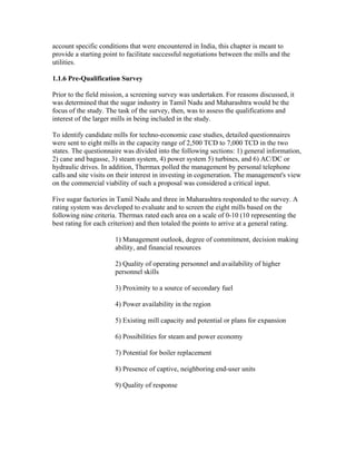 account specific conditions that were encountered in India, this chapter is meant to
provide a starting point to facilitate successful negotiations between the mills and the
utilities.

1.1.6 Pre-Qualification Survey

Prior to the field mission, a screening survey was undertaken. For reasons discussed, it
was determined that the sugar industry in Tamil Nadu and Maharashtra would be the
focus of the study. The task of the survey, then, was to assess the qualifications and
interest of the larger mills in being included in the study.

To identify candidate mills for techno-economic case studies, detailed questionnaires
were sent to eight mills in the capacity range of 2,500 TCD to 7,000 TCD in the two
states. The questionnaire was divided into the following sections: 1) general information,
2) cane and bagasse, 3) steam system, 4) power system 5) turbines, and 6) AC/DC or
hydraulic drives. In addition, Thermax polled the management by personal telephone
calls and site visits on their interest in investing in cogeneration. The management's view
on the commercial viability of such a proposal was considered a critical input.

Five sugar factories in Tamil Nadu and three in Maharashtra responded to the survey. A
rating system was developed to evaluate and to screen the eight mills based on the
following nine criteria. Thermax rated each area on a scale of 0-10 (10 representing the
best rating for each criterion) and then totaled the points to arrive at a general rating.

                       1) Management outlook, degree of commitment, decision making
                       ability, and financial resources

                       2) Quality of operating personnel and availability of higher
                       personnel skills

                       3) Proximity to a source of secondary fuel

                       4) Power availability in the region

                       5) Existing mill capacity and potential or plans for expansion

                       6) Possibilities for steam and power economy

                       7) Potential for boiler replacement

                       8) Presence of captive, neighboring end-user units

                       9) Quality of response
 