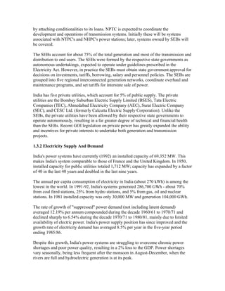 by attaching conditionalities to its loans. NPTC is expected to coordinate the
development and operations of transmission systems. Initially these will be systems
associated with NTPC's and NHPC's power stations; later, systems owned by SEBs will
be covered.

The SEBs account for about 75% of the total generation and most of the transmission and
distribution to end users. The SEBs were formed by the respective state governments as
autonomous undertakings, expected to operate under guidelines prescribed in the
Electricity Act. However, in practice the SEBs must obtain state government approval for
decisions on investments, tariffs, borrowing, salary and personnel policies. The SEBs are
grouped into five regional interconnected generation networks, coordinate overhaul and
maintenance programs, and set tariffs for interstate sale of power.

India has five private utilities, which account for 5% of public supply. The private
utilities are the Bombay Suburban Electric Supply Limited (BSES), Tata Electric
Companies (TEC), Ahmedabad Electricity Company (AEC), Surat Electric Company
(SEC), and CESC Ltd. (formerly Calcutta Electric Supply Corporation). Unlike the
SEBs, the private utilities have been allowed by their respective state governments to
operate autonomously, resulting in a far greater degree of technical and financial health
than the SEBs. Recent GOI legislation on private power has greatly expanded the ability
and incentives for private interests to undertake both generation and transmission
projects.

1.3.2 Electricity Supply And Demand

India's power systems have currently (1992) an installed capacity of 69,352 MW. This
makes India's system comparable to those of France and the United Kingdom. In 1950,
installed capacity for public utilities totaled 1,712 MW; capacity has expanded by a factor
of 40 in the last 40 years and doubled in the last nine years.

The annual per capita consumption of electricity in India (about 270 kWh) is among the
lowest in the world. In 1991-92, India's systems generated 286,700 GWh - about 70%
from coal fired stations, 25% from hydro stations, and 5% from gas, oil and nuclear
stations. In 1981 installed capacity was only 30,000 MW and generation 104,000 GWh.

The rate of growth of "suppressed" power demand (not including latent demand)
averaged 12.19% per annum compounded during the decade 1960/61 to 1970/71 and
declined sharply to 6.54% during the decade 1970/71 to 1980/81, mainly due to limited
availability of electric power. India's power supply position has since improved and the
growth rate of electricity demand has averaged 8.5% per year in the five-year period
ending 1985/86.

Despite this growth, India's power systems are struggling to overcome chronic power
shortages and poor power quality, resulting in a 2% loss to the GDP. Power shortages
vary seasonally, being less frequent after the monsoon in August-December, when the
rivers are full and hydroelectric generation is at its peak.
 
