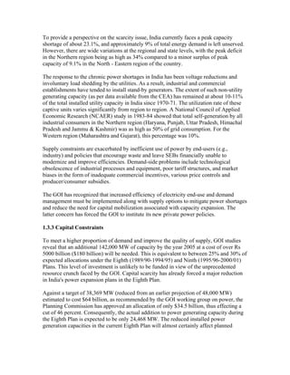 To provide a perspective on the scarcity issue, India currently faces a peak capacity
shortage of about 23.1%, and approximately 9% of total energy demand is left unserved.
However, there are wide variations at the regional and state levels, with the peak deficit
in the Northern region being as high as 34% compared to a minor surplus of peak
capacity of 9.1% in the North - Eastern region of the country.

The response to the chronic power shortages in India has been voltage reductions and
involuntary load shedding by the utilities. As a result, industrial and commercial
establishments have tended to install stand-by generators. The extent of such non-utility
generating capacity (as per data available from the CEA) has remained at about 10-11%
of the total installed utility capacity in India since 1970-71. The utilization rate of these
captive units varies significantly from region to region. A National Council of Applied
Economic Research (NCAER) study in 1983-84 showed that total self-generation by all
industrial consumers in the Northern region (Haryana, Punjab, Uttar Pradesh, Himachal
Pradesh and Jammu & Kashmir) was as high as 50% of grid consumption. For the
Western region (Maharashtra and Gujarat), this percentage was 10%.

Supply constraints are exacerbated by inefficient use of power by end-users (e.g.,
industry) and policies that encourage waste and leave SEBs financially unable to
modernize and improve efficiencies. Demand-side problems include technological
obsolescence of industrial processes and equipment, poor tariff structures, and market
biases in the form of inadequate commercial incentives, various price controls and
producer/consumer subsidies.

The GOI has recognized that increased efficiency of electricity end-use and demand
management must be implemented along with supply options to mitigate power shortages
and reduce the need for capital mobilization associated with capacity expansion. The
latter concern has forced the GOI to institute its new private power policies.

1.3.3 Capital Constraints

To meet a higher proportion of demand and improve the quality of supply, GOI studies
reveal that an additional 142,000 MW of capacity by the year 2005 at a cost of over Rs
5000 billion ($180 billion) will be needed. This is equivalent to between 25% and 30% of
expected allocations under the Eighth (1989/90-1994/95) and Ninth (1995/96-2000/01)
Plans. This level of investment is unlikely to be funded in view of the unprecedented
resource crunch faced by the GOI. Capital scarcity has already forced a major reduction
in India's power expansion plans in the Eighth Plan.

Against a target of 38,369 MW (reduced from an earlier projection of 48,000 MW)
estimated to cost $64 billion, as recommended by the GOI working group on power, the
Planning Commission has approved an allocation of only $34.5 billion, thus effecting a
cut of 46 percent. Consequently, the actual addition to power generating capacity during
the Eighth Plan is expected to be only 24,468 MW. The reduced installed power
generation capacities in the current Eighth Plan will almost certainly affect planned
 