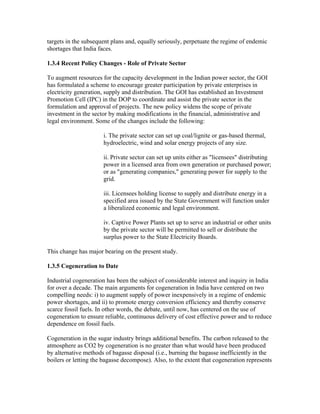 targets in the subsequent plans and, equally seriously, perpetuate the regime of endemic
shortages that India faces.

1.3.4 Recent Policy Changes - Role of Private Sector

To augment resources for the capacity development in the Indian power sector, the GOI
has formulated a scheme to encourage greater participation by private enterprises in
electricity generation, supply and distribution. The GOI has established an Investment
Promotion Cell (IPC) in the DOP to coordinate and assist the private sector in the
formulation and approval of projects. The new policy widens the scope of private
investment in the sector by making modifications in the financial, administrative and
legal environment. Some of the changes include the following:

                      i. The private sector can set up coal/lignite or gas-based thermal,
                      hydroelectric, wind and solar energy projects of any size.

                      ii. Private sector can set up units either as "licensees" distributing
                      power in a licensed area from own generation or purchased power;
                      or as "generating companies," generating power for supply to the
                      grid.

                      iii. Licensees holding license to supply and distribute energy in a
                      specified area issued by the State Government will function under
                      a liberalized economic and legal environment.

                      iv. Captive Power Plants set up to serve an industrial or other units
                      by the private sector will be permitted to sell or distribute the
                      surplus power to the State Electricity Boards.

This change has major bearing on the present study.

1.3.5 Cogeneration to Date

Industrial cogeneration has been the subject of considerable interest and inquiry in India
for over a decade. The main arguments for cogeneration in India have centered on two
compelling needs: i) to augment supply of power inexpensively in a regime of endemic
power shortages, and ii) to promote energy conversion efficiency and thereby conserve
scarce fossil fuels. In other words, the debate, until now, has centered on the use of
cogeneration to ensure reliable, continuous delivery of cost effective power and to reduce
dependence on fossil fuels.

Cogeneration in the sugar industry brings additional benefits. The carbon released to the
atmosphere as CO2 by cogeneration is no greater than what would have been produced
by alternative methods of bagasse disposal (i.e., burning the bagasse inefficiently in the
boilers or letting the bagasse decompose). Also, to the extent that cogeneration represents
 