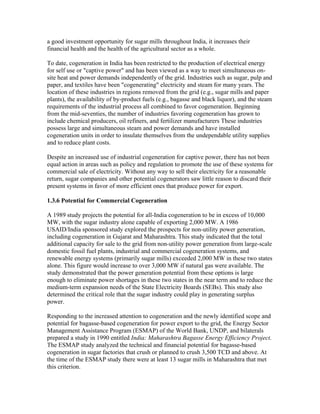 a good investment opportunity for sugar mills throughout India, it increases their
financial health and the health of the agricultural sector as a whole.

To date, cogeneration in India has been restricted to the production of electrical energy
for self use or "captive power" and has been viewed as a way to meet simultaneous on-
site heat and power demands independently of the grid. Industries such as sugar, pulp and
paper, and textiles have been "cogenerating" electricity and steam for many years. The
location of these industries in regions removed from the grid (e.g., sugar mills and paper
plants), the availability of by-product fuels (e.g., bagasse and black liquor), and the steam
requirements of the industrial process all combined to favor cogeneration. Beginning
from the mid-seventies, the number of industries favoring cogeneration has grown to
include chemical producers, oil refiners, and fertilizer manufacturers These industries
possess large and simultaneous steam and power demands and have installed
cogeneration units in order to insulate themselves from the undependable utility supplies
and to reduce plant costs.

Despite an increased use of industrial cogeneration for captive power, there has not been
equal action in areas such as policy and regulation to promote the use of these systems for
commercial sale of electricity. Without any way to sell their electricity for a reasonable
return, sugar companies and other potential cogenerators saw little reason to discard their
present systems in favor of more efficient ones that produce power for export.

1.3.6 Potential for Commercial Cogeneration

A 1989 study projects the potential for all-India cogeneration to be in excess of 10,000
MW, with the sugar industry alone capable of exporting 2,000 MW. A 1986
USAID/India sponsored study explored the prospects for non-utility power generation,
including cogeneration in Gujarat and Maharashtra. This study indicated that the total
additional capacity for sale to the grid from non-utility power generation from large-scale
domestic fossil fuel plants, industrial and commercial cogeneration systems, and
renewable energy systems (primarily sugar mills) exceeded 2,000 MW in these two states
alone. This figure would increase to over 3,000 MW if natural gas were available. The
study demonstrated that the power generation potential from these options is large
enough to eliminate power shortages in these two states in the near term and to reduce the
medium-term expansion needs of the State Electricity Boards (SEBs). This study also
determined the critical role that the sugar industry could play in generating surplus
power.

Responding to the increased attention to cogeneration and the newly identified scope and
potential for bagasse-based cogeneration for power export to the grid, the Energy Sector
Management Assistance Program (ESMAP) of the World Bank, UNDP, and bilaterals
prepared a study in 1990 entitled India: Maharashtra Bagasse Energy Efficiency Project.
The ESMAP study analyzed the technical and financial potential for bagasse-based
cogeneration in sugar factories that crush or planned to crush 3,500 TCD and above. At
the time of the ESMAP study there were at least 13 sugar mills in Maharashtra that met
this criterion.
 