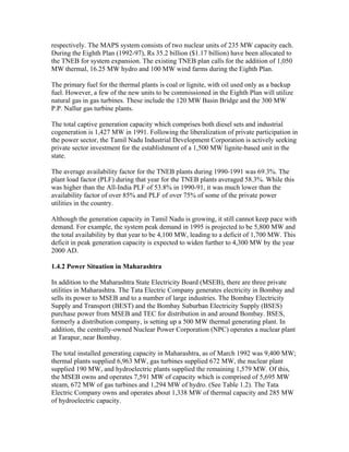 respectively. The MAPS system consists of two nuclear units of 235 MW capacity each.
During the Eighth Plan (1992-97), Rs 35.2 billion ($1.17 billion) have been allocated to
the TNEB for system expansion. The existing TNEB plan calls for the addition of 1,050
MW thermal, 16.25 MW hydro and 100 MW wind farms during the Eighth Plan.

The primary fuel for the thermal plants is coal or lignite, with oil used only as a backup
fuel. However, a few of the new units to be commissioned in the Eighth Plan will utilize
natural gas in gas turbines. These include the 120 MW Basin Bridge and the 300 MW
P.P. Nallur gas turbine plants.

The total captive generation capacity which comprises both diesel sets and industrial
cogeneration is 1,427 MW in 1991. Following the liberalization of private participation in
the power sector, the Tamil Nadu Industrial Development Corporation is actively seeking
private sector investment for the establishment of a 1,500 MW lignite-based unit in the
state.

The average availability factor for the TNEB plants during 1990-1991 was 69.3%. The
plant load factor (PLF) during that year for the TNEB plants averaged 58.3%. While this
was higher than the All-India PLF of 53.8% in 1990-91, it was much lower than the
availability factor of over 85% and PLF of over 75% of some of the private power
utilities in the country.

Although the generation capacity in Tamil Nadu is growing, it still cannot keep pace with
demand. For example, the system peak demand in 1995 is projected to be 5,800 MW and
the total availability by that year to be 4,100 MW, leading to a deficit of 1,700 MW. This
deficit in peak generation capacity is expected to widen further to 4,300 MW by the year
2000 AD.

1.4.2 Power Situation in Maharashtra

In addition to the Maharashtra State Electricity Board (MSEB), there are three private
utilities in Maharashtra. The Tata Electric Company generates electricity in Bombay and
sells its power to MSEB and to a number of large industries. The Bombay Electricity
Supply and Transport (BEST) and the Bombay Suburban Electricity Supply (BSES)
purchase power from MSEB and TEC for distribution in and around Bombay. BSES,
formerly a distribution company, is setting up a 500 MW thermal generating plant. In
addition, the centrally-owned Nuclear Power Corporation (NPC) operates a nuclear plant
at Tarapur, near Bombay.

The total installed generating capacity in Maharashtra, as of March 1992 was 9,400 MW;
thermal plants supplied 6,963 MW, gas turbines supplied 672 MW, the nuclear plant
supplied 190 MW, and hydroelectric plants supplied the remaining 1,579 MW. Of this,
the MSEB owns and operates 7,591 MW of capacity which is comprised of 5,695 MW
steam, 672 MW of gas turbines and 1,294 MW of hydro. (See Table 1.2). The Tata
Electric Company owns and operates about 1,338 MW of thermal capacity and 285 MW
of hydroelectric capacity.
 