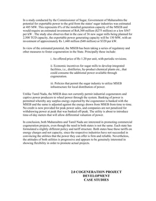 In a study conducted by the Commissioner of Sugar, Government of Maharashtra the
potential for exportable power to the grid from the states' sugar industries was estimated
at 485 MW. This represents 6% of the installed generation capacity of the MSEB and
would require an estimated investment of Rs8,300 million ($275 million) or a low $567
per kW . The study also observes that in the case of 36 new sugar mills being planned for
2,500 TCD capacity, the exportable power generating capacity will be 150 MW, with an
investment of approximately Rs 1,440 million ($48 million) or $320 per kW.

In view of the estimated potential, the MSEB has been taking a series of regulatory and
other measures to foster cogeneration in the State. Principally these include:

                       i. An offered price of Rs 1.20 per unit, with periodic revisions.

                       ii. Economic incentives for sugar mills to develop integrated
                       facilities, i.e., distilleries, by-product chemical plants etc., that
                       could consume the additional power available through
                       cogeneration.

                       iii. Policies that permit the sugar industry to utilize MSEB
                       infrastructure for local distribution of power.

Unlike Tamil Nadu, the MSEB does not currently permit industrial cogenerators and
captive power producers to wheel power through the system. Banking of power is
permitted whereby any surplus energy exported by the cogenerator is banked with the
MSEB and the same is adjusted against the energy drawn from MSEB from time to time.
No credit is now provided for peak power sales, and companies are not penalized for
withdrawing power at peak that was banked off-peak. The utility is about to introduce
time-of-day meters that will allow differential valuation of power.

In conclusion, both Maharashtra and Tamil Nadu are interested in promoting commercial
cogeneration projects, even though the need in both states is not the same. Each state has
formulated a slightly different policy and tariff structure. Both states base these tariffs on
energy charges and not capacity, since the respective industries have not succeeded in
convincing the utilities that the power they can offer is firm and reliable. Nevertheless,
the attitudes of both utilities is progressive and appears to be genuinely interested in
showing flexibility in order to promote actual projects.




                                         2.0 COGENERATION PROJECT
                                                DEVELOPMENT
                                                CASE STUDIES
 