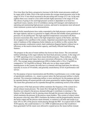 Over time there has been a progressive increase in the boiler steam pressures employed
by sugar mills in India. Prior to the mid-seventies the average steam pressures were in the
range of 10 to 15 ata which increased to the prevailing mill average of 21 ata. In the mid-
eighties there was a trend in a few mills towards higher pressures in the range of 42 ata.
The choice of going in for such high pressure systems is dependent on at least two
significant issues; namely, level of confidence among mill managers and employees in
operating and maintaining high pressure systems, and need to incorporate more advanced
water treatment systems such as demineralizers.

Indian boiler manufacturers have today responded to the high pressure system needs of
the sugar industry and are in a position to supply efficient and reliable steam generators at
pressures 42 ata and beyond. The high superheat temperatures associated with these
pressures necessitate alloy steels in the high temperature regions of the boiler, and these
do not appear to be a problem in the country. Important associated issues that define the
state of readiness of the indigenous boiler industry are its ability to offer systems that
permit automatic combustion control, dual combustion (bagasse/lignite) without loss in
efficiency or the need to derate boiler capacity, and finally efficient load following
features.

The progress in the area of steam turbines has however been slower. The conventional
turbine technology in the sugar industry has been back-pressure systems, in the range of 1
to 5 MW operating at low to medium steam throttle pressures. These turbines, usually
single or multistage axial types, have poor conversion efficiencies, in the range of 55 to
65%. The average steam consumption per kWh in Indian mills is 10 to 12 kg/kWh as
compared to 7 to 9 kg/kWh in Hawaii. With only two or three steam turbine
manufacturers in the country the mills have to contend with long lead times for delivery,
typically in excess of 18 months, and generally unsatisfactory levels of performance and
service.

For the purpose of power maximization and flexibility in performance over a wider range
of operational conditions, viz., steam to power ratios, the back pressure turbine is clearly
unsuited. The extraction condensing turbine is more satisfactory for this purpose and can
be operated during off-season periods with steam generated by surplus bagasse or lignite.
The steam thus generated can be expanded through the condensing section of the turbine.

The governor of the back pressure turbine maintains the frequency of the system for a
preset exhaust steam pressure. The steam flow through the back pressure turbine is
therefore not related to the process demand although it contributes in meeting it. The
balance of the demand is met by passing steam through the pressure reducing stations,
which maintains the pressure in the process steam headers. This system of control where
the pressure relieving value (PRV) maintains the balance and the proportionality between
the boiler output and the process steam demand, is common to all mills and results in at
least 10% to 20% of the process steam passing through the PRV. In a typical mill of 2500
TCD capacity, this could translate to 1 to 2 MW of additional power that would have
been generated if all the steam were allowed to expand across the steam turbine instead.
 